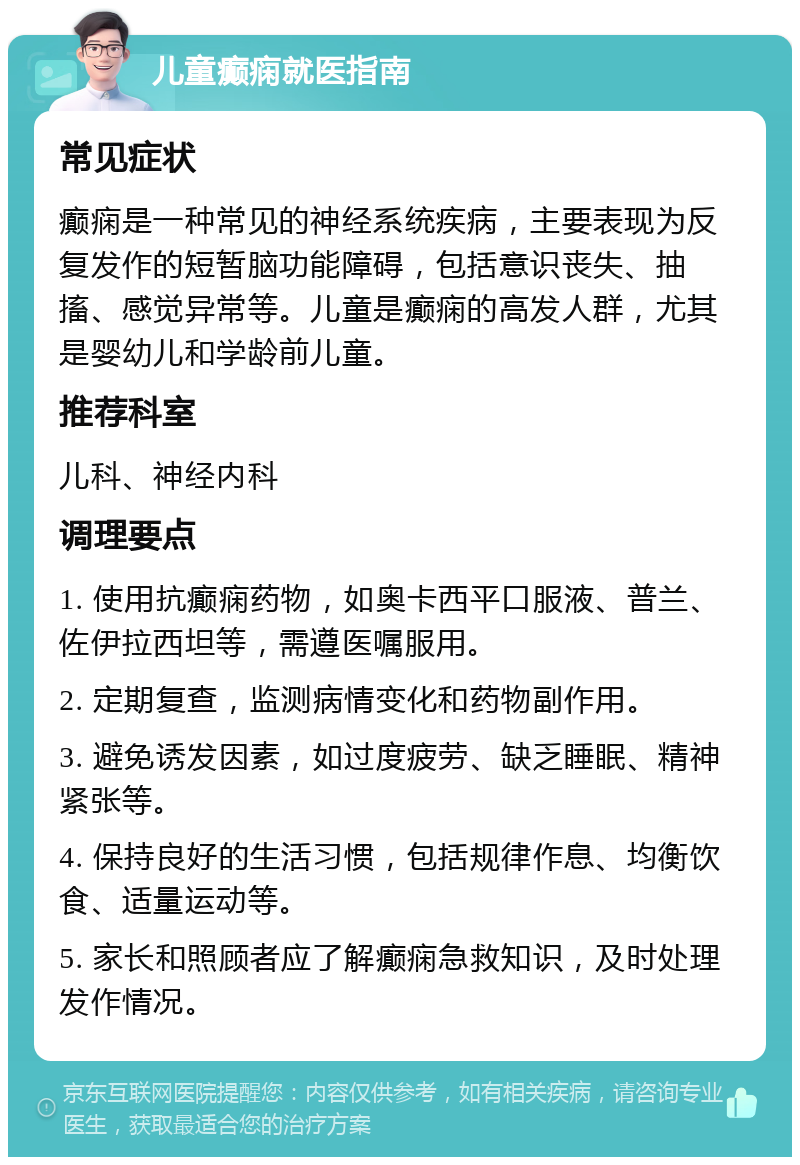 儿童癫痫就医指南 常见症状 癫痫是一种常见的神经系统疾病，主要表现为反复发作的短暂脑功能障碍，包括意识丧失、抽搐、感觉异常等。儿童是癫痫的高发人群，尤其是婴幼儿和学龄前儿童。 推荐科室 儿科、神经内科 调理要点 1. 使用抗癫痫药物，如奥卡西平口服液、普兰、佐伊拉西坦等，需遵医嘱服用。 2. 定期复查，监测病情变化和药物副作用。 3. 避免诱发因素，如过度疲劳、缺乏睡眠、精神紧张等。 4. 保持良好的生活习惯，包括规律作息、均衡饮食、适量运动等。 5. 家长和照顾者应了解癫痫急救知识，及时处理发作情况。