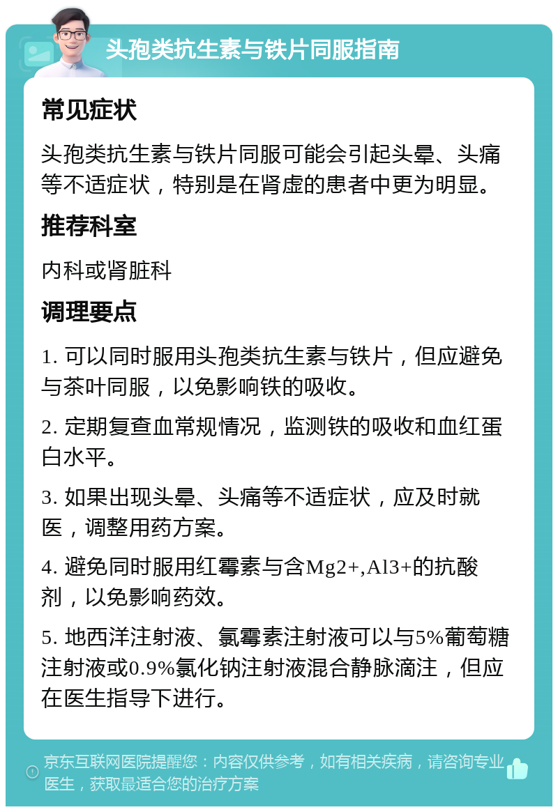 头孢类抗生素与铁片同服指南 常见症状 头孢类抗生素与铁片同服可能会引起头晕、头痛等不适症状，特别是在肾虚的患者中更为明显。 推荐科室 内科或肾脏科 调理要点 1. 可以同时服用头孢类抗生素与铁片，但应避免与茶叶同服，以免影响铁的吸收。 2. 定期复查血常规情况，监测铁的吸收和血红蛋白水平。 3. 如果出现头晕、头痛等不适症状，应及时就医，调整用药方案。 4. 避免同时服用红霉素与含Mg2+,Al3+的抗酸剂，以免影响药效。 5. 地西洋注射液、氯霉素注射液可以与5%葡萄糖注射液或0.9%氯化钠注射液混合静脉滴注，但应在医生指导下进行。