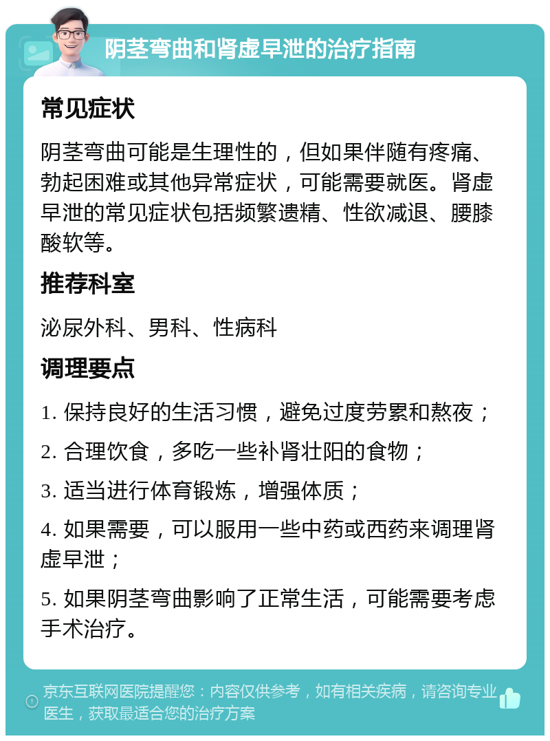 阴茎弯曲和肾虚早泄的治疗指南 常见症状 阴茎弯曲可能是生理性的，但如果伴随有疼痛、勃起困难或其他异常症状，可能需要就医。肾虚早泄的常见症状包括频繁遗精、性欲减退、腰膝酸软等。 推荐科室 泌尿外科、男科、性病科 调理要点 1. 保持良好的生活习惯，避免过度劳累和熬夜； 2. 合理饮食，多吃一些补肾壮阳的食物； 3. 适当进行体育锻炼，增强体质； 4. 如果需要，可以服用一些中药或西药来调理肾虚早泄； 5. 如果阴茎弯曲影响了正常生活，可能需要考虑手术治疗。