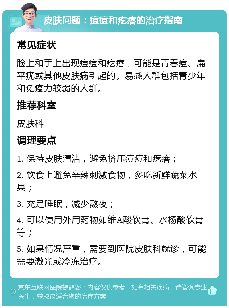 皮肤问题：痘痘和疙瘩的治疗指南 常见症状 脸上和手上出现痘痘和疙瘩，可能是青春痘、扁平疣或其他皮肤病引起的。易感人群包括青少年和免疫力较弱的人群。 推荐科室 皮肤科 调理要点 1. 保持皮肤清洁，避免挤压痘痘和疙瘩； 2. 饮食上避免辛辣刺激食物，多吃新鲜蔬菜水果； 3. 充足睡眠，减少熬夜； 4. 可以使用外用药物如维A酸软膏、水杨酸软膏等； 5. 如果情况严重，需要到医院皮肤科就诊，可能需要激光或冷冻治疗。