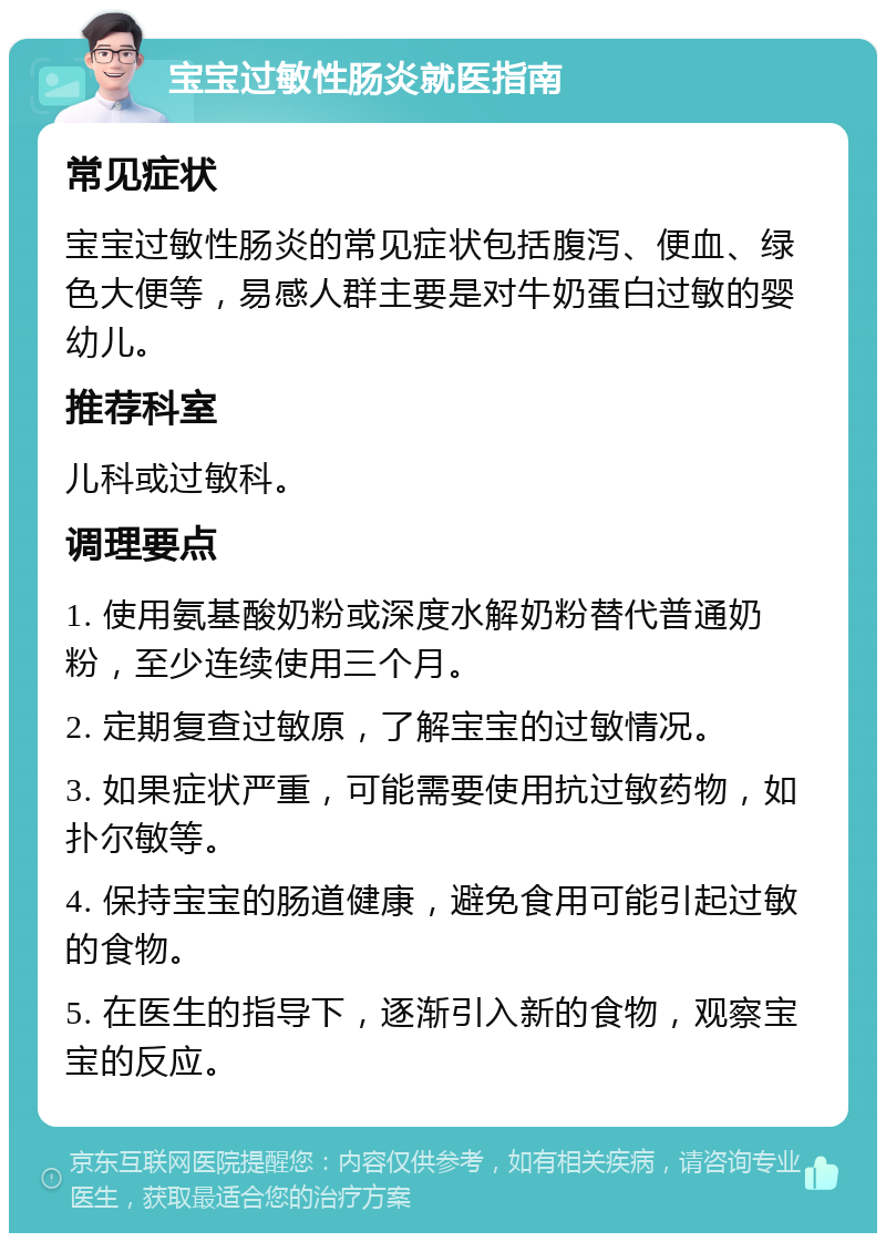 宝宝过敏性肠炎就医指南 常见症状 宝宝过敏性肠炎的常见症状包括腹泻、便血、绿色大便等，易感人群主要是对牛奶蛋白过敏的婴幼儿。 推荐科室 儿科或过敏科。 调理要点 1. 使用氨基酸奶粉或深度水解奶粉替代普通奶粉，至少连续使用三个月。 2. 定期复查过敏原，了解宝宝的过敏情况。 3. 如果症状严重，可能需要使用抗过敏药物，如扑尔敏等。 4. 保持宝宝的肠道健康，避免食用可能引起过敏的食物。 5. 在医生的指导下，逐渐引入新的食物，观察宝宝的反应。