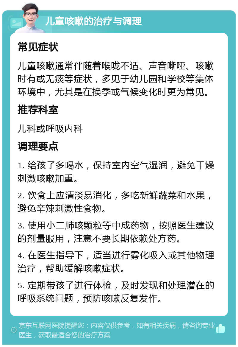 儿童咳嗽的治疗与调理 常见症状 儿童咳嗽通常伴随着喉咙不适、声音嘶哑、咳嗽时有或无痰等症状，多见于幼儿园和学校等集体环境中，尤其是在换季或气候变化时更为常见。 推荐科室 儿科或呼吸内科 调理要点 1. 给孩子多喝水，保持室内空气湿润，避免干燥刺激咳嗽加重。 2. 饮食上应清淡易消化，多吃新鲜蔬菜和水果，避免辛辣刺激性食物。 3. 使用小二肺咳颗粒等中成药物，按照医生建议的剂量服用，注意不要长期依赖处方药。 4. 在医生指导下，适当进行雾化吸入或其他物理治疗，帮助缓解咳嗽症状。 5. 定期带孩子进行体检，及时发现和处理潜在的呼吸系统问题，预防咳嗽反复发作。