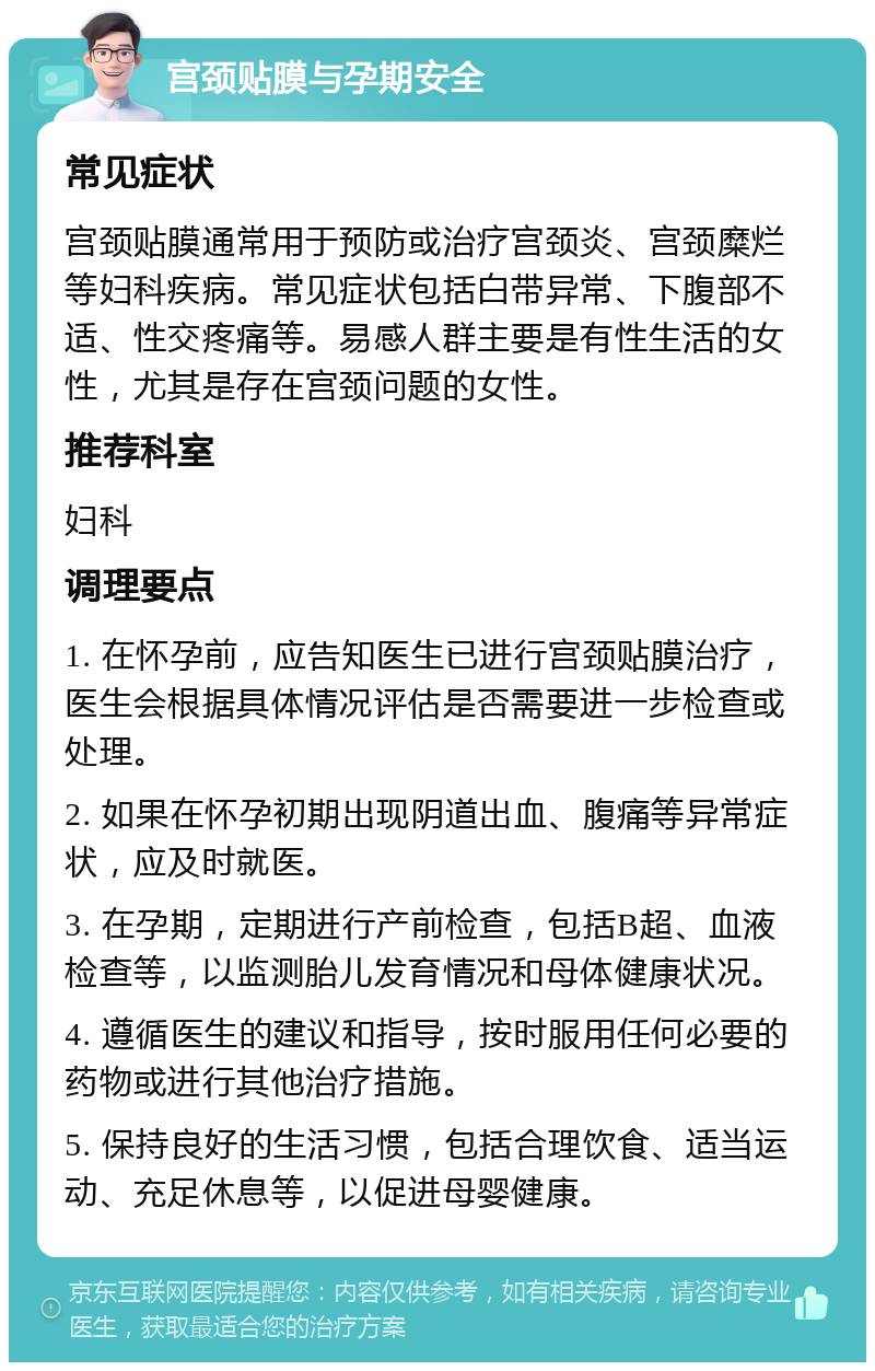 宫颈贴膜与孕期安全 常见症状 宫颈贴膜通常用于预防或治疗宫颈炎、宫颈糜烂等妇科疾病。常见症状包括白带异常、下腹部不适、性交疼痛等。易感人群主要是有性生活的女性，尤其是存在宫颈问题的女性。 推荐科室 妇科 调理要点 1. 在怀孕前，应告知医生已进行宫颈贴膜治疗，医生会根据具体情况评估是否需要进一步检查或处理。 2. 如果在怀孕初期出现阴道出血、腹痛等异常症状，应及时就医。 3. 在孕期，定期进行产前检查，包括B超、血液检查等，以监测胎儿发育情况和母体健康状况。 4. 遵循医生的建议和指导，按时服用任何必要的药物或进行其他治疗措施。 5. 保持良好的生活习惯，包括合理饮食、适当运动、充足休息等，以促进母婴健康。