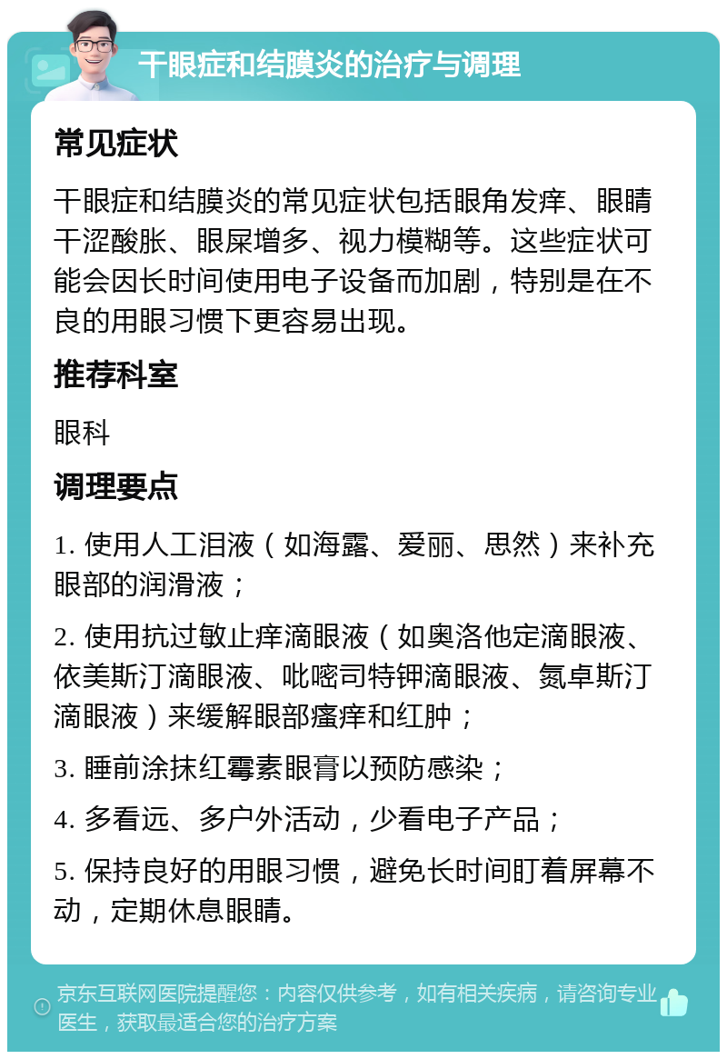 干眼症和结膜炎的治疗与调理 常见症状 干眼症和结膜炎的常见症状包括眼角发痒、眼睛干涩酸胀、眼屎增多、视力模糊等。这些症状可能会因长时间使用电子设备而加剧，特别是在不良的用眼习惯下更容易出现。 推荐科室 眼科 调理要点 1. 使用人工泪液（如海露、爱丽、思然）来补充眼部的润滑液； 2. 使用抗过敏止痒滴眼液（如奥洛他定滴眼液、依美斯汀滴眼液、吡嘧司特钾滴眼液、氮卓斯汀滴眼液）来缓解眼部瘙痒和红肿； 3. 睡前涂抹红霉素眼膏以预防感染； 4. 多看远、多户外活动，少看电子产品； 5. 保持良好的用眼习惯，避免长时间盯着屏幕不动，定期休息眼睛。