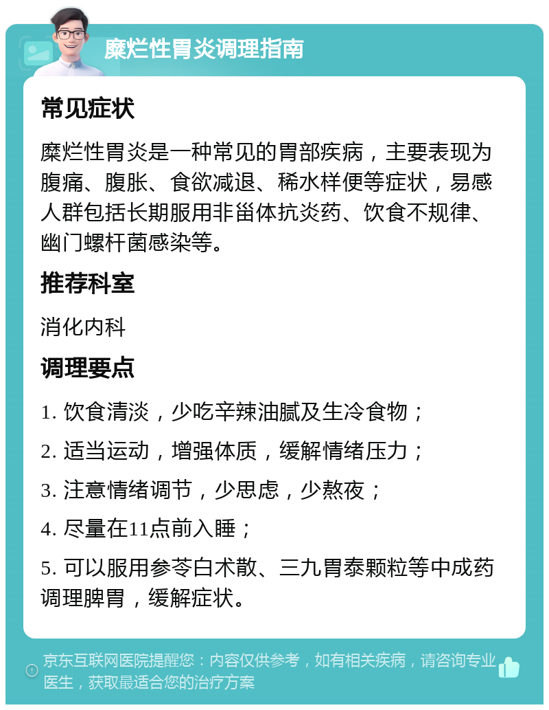 糜烂性胃炎调理指南 常见症状 糜烂性胃炎是一种常见的胃部疾病，主要表现为腹痛、腹胀、食欲减退、稀水样便等症状，易感人群包括长期服用非甾体抗炎药、饮食不规律、幽门螺杆菌感染等。 推荐科室 消化内科 调理要点 1. 饮食清淡，少吃辛辣油腻及生冷食物； 2. 适当运动，增强体质，缓解情绪压力； 3. 注意情绪调节，少思虑，少熬夜； 4. 尽量在11点前入睡； 5. 可以服用参苓白术散、三九胃泰颗粒等中成药调理脾胃，缓解症状。