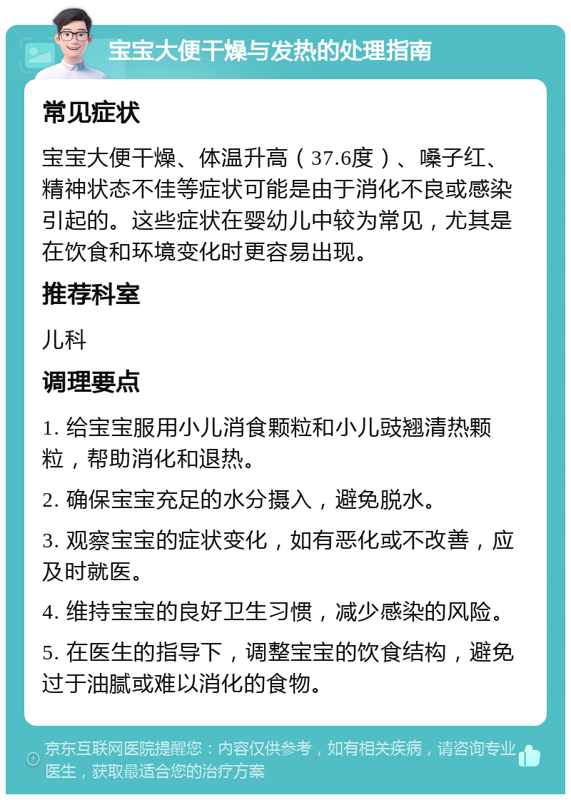 宝宝大便干燥与发热的处理指南 常见症状 宝宝大便干燥、体温升高（37.6度）、嗓子红、精神状态不佳等症状可能是由于消化不良或感染引起的。这些症状在婴幼儿中较为常见，尤其是在饮食和环境变化时更容易出现。 推荐科室 儿科 调理要点 1. 给宝宝服用小儿消食颗粒和小儿豉翘清热颗粒，帮助消化和退热。 2. 确保宝宝充足的水分摄入，避免脱水。 3. 观察宝宝的症状变化，如有恶化或不改善，应及时就医。 4. 维持宝宝的良好卫生习惯，减少感染的风险。 5. 在医生的指导下，调整宝宝的饮食结构，避免过于油腻或难以消化的食物。