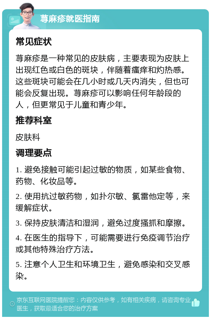 荨麻疹就医指南 常见症状 荨麻疹是一种常见的皮肤病，主要表现为皮肤上出现红色或白色的斑块，伴随着瘙痒和灼热感。这些斑块可能会在几小时或几天内消失，但也可能会反复出现。荨麻疹可以影响任何年龄段的人，但更常见于儿童和青少年。 推荐科室 皮肤科 调理要点 1. 避免接触可能引起过敏的物质，如某些食物、药物、化妆品等。 2. 使用抗过敏药物，如扑尔敏、氯雷他定等，来缓解症状。 3. 保持皮肤清洁和湿润，避免过度搔抓和摩擦。 4. 在医生的指导下，可能需要进行免疫调节治疗或其他特殊治疗方法。 5. 注意个人卫生和环境卫生，避免感染和交叉感染。