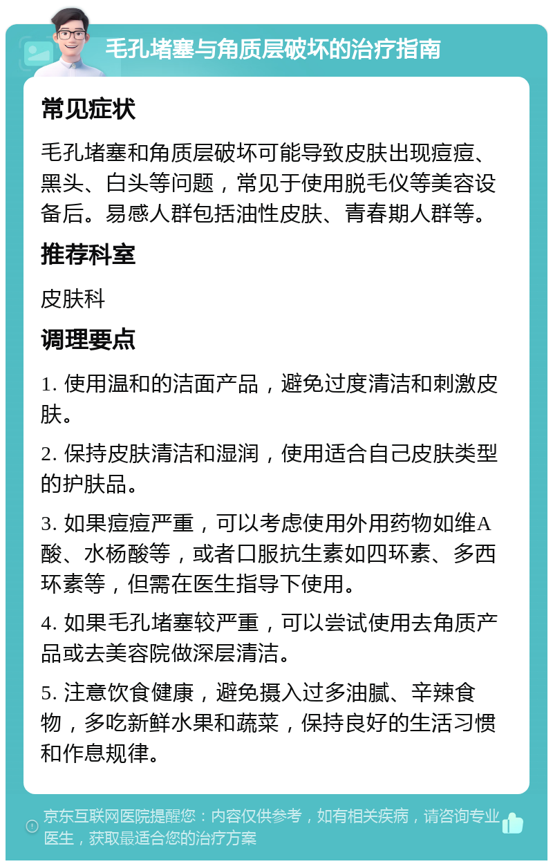 毛孔堵塞与角质层破坏的治疗指南 常见症状 毛孔堵塞和角质层破坏可能导致皮肤出现痘痘、黑头、白头等问题，常见于使用脱毛仪等美容设备后。易感人群包括油性皮肤、青春期人群等。 推荐科室 皮肤科 调理要点 1. 使用温和的洁面产品，避免过度清洁和刺激皮肤。 2. 保持皮肤清洁和湿润，使用适合自己皮肤类型的护肤品。 3. 如果痘痘严重，可以考虑使用外用药物如维A酸、水杨酸等，或者口服抗生素如四环素、多西环素等，但需在医生指导下使用。 4. 如果毛孔堵塞较严重，可以尝试使用去角质产品或去美容院做深层清洁。 5. 注意饮食健康，避免摄入过多油腻、辛辣食物，多吃新鲜水果和蔬菜，保持良好的生活习惯和作息规律。