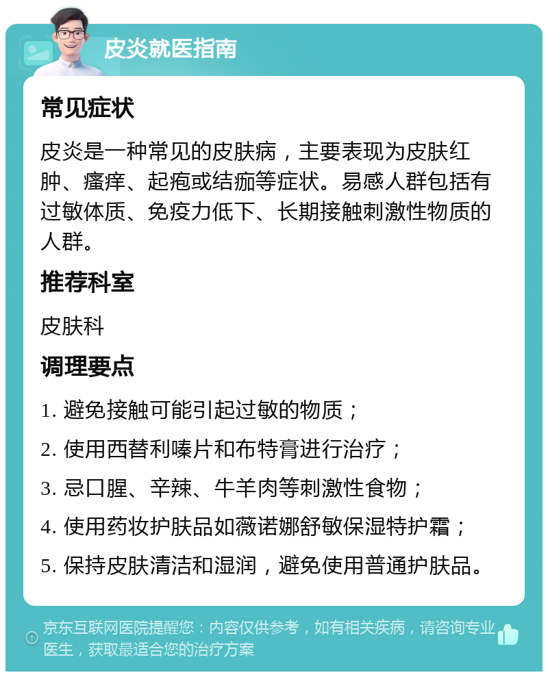 皮炎就医指南 常见症状 皮炎是一种常见的皮肤病，主要表现为皮肤红肿、瘙痒、起疱或结痂等症状。易感人群包括有过敏体质、免疫力低下、长期接触刺激性物质的人群。 推荐科室 皮肤科 调理要点 1. 避免接触可能引起过敏的物质； 2. 使用西替利嗪片和布特膏进行治疗； 3. 忌口腥、辛辣、牛羊肉等刺激性食物； 4. 使用药妆护肤品如薇诺娜舒敏保湿特护霜； 5. 保持皮肤清洁和湿润，避免使用普通护肤品。