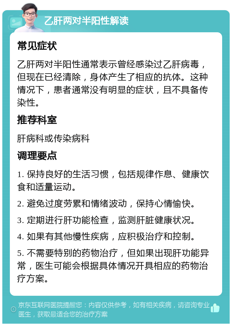 乙肝两对半阳性解读 常见症状 乙肝两对半阳性通常表示曾经感染过乙肝病毒，但现在已经清除，身体产生了相应的抗体。这种情况下，患者通常没有明显的症状，且不具备传染性。 推荐科室 肝病科或传染病科 调理要点 1. 保持良好的生活习惯，包括规律作息、健康饮食和适量运动。 2. 避免过度劳累和情绪波动，保持心情愉快。 3. 定期进行肝功能检查，监测肝脏健康状况。 4. 如果有其他慢性疾病，应积极治疗和控制。 5. 不需要特别的药物治疗，但如果出现肝功能异常，医生可能会根据具体情况开具相应的药物治疗方案。