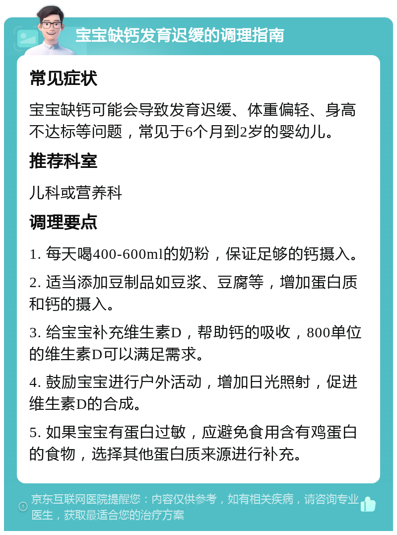 宝宝缺钙发育迟缓的调理指南 常见症状 宝宝缺钙可能会导致发育迟缓、体重偏轻、身高不达标等问题，常见于6个月到2岁的婴幼儿。 推荐科室 儿科或营养科 调理要点 1. 每天喝400-600ml的奶粉，保证足够的钙摄入。 2. 适当添加豆制品如豆浆、豆腐等，增加蛋白质和钙的摄入。 3. 给宝宝补充维生素D，帮助钙的吸收，800单位的维生素D可以满足需求。 4. 鼓励宝宝进行户外活动，增加日光照射，促进维生素D的合成。 5. 如果宝宝有蛋白过敏，应避免食用含有鸡蛋白的食物，选择其他蛋白质来源进行补充。