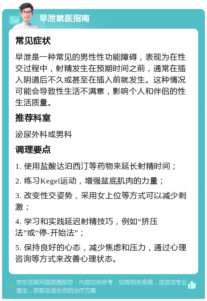 早泄就医指南 常见症状 早泄是一种常见的男性性功能障碍，表现为在性交过程中，射精发生在预期时间之前，通常在插入阴道后不久或甚至在插入前就发生。这种情况可能会导致性生活不满意，影响个人和伴侣的性生活质量。 推荐科室 泌尿外科或男科 调理要点 1. 使用盐酸达泊西汀等药物来延长射精时间； 2. 练习Kegel运动，增强盆底肌肉的力量； 3. 改变性交姿势，采用女上位等方式可以减少刺激； 4. 学习和实践延迟射精技巧，例如“挤压法”或“停-开始法”； 5. 保持良好的心态，减少焦虑和压力，通过心理咨询等方式来改善心理状态。