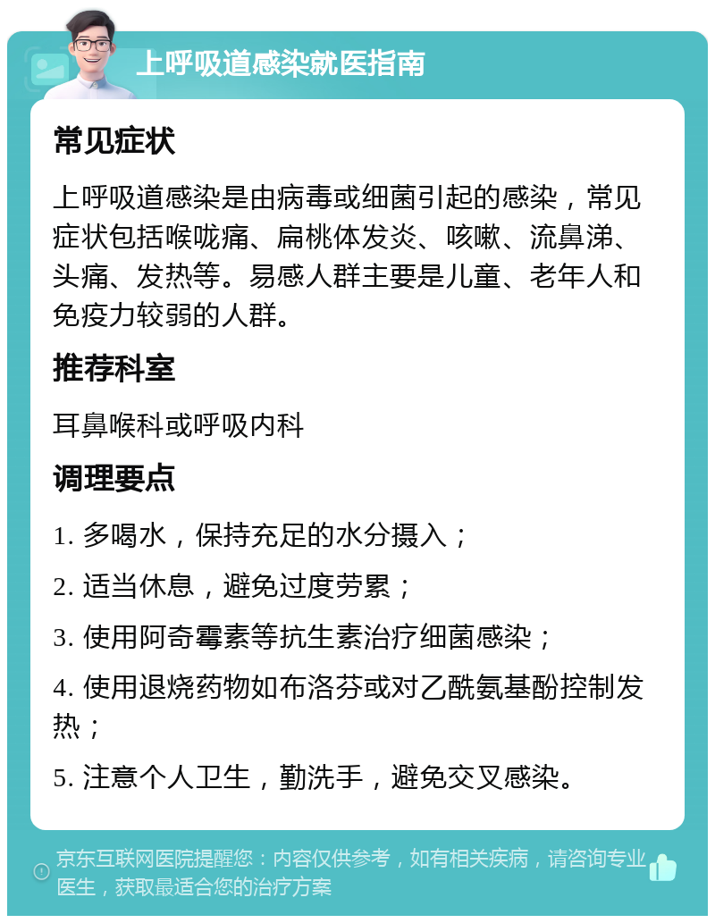 上呼吸道感染就医指南 常见症状 上呼吸道感染是由病毒或细菌引起的感染，常见症状包括喉咙痛、扁桃体发炎、咳嗽、流鼻涕、头痛、发热等。易感人群主要是儿童、老年人和免疫力较弱的人群。 推荐科室 耳鼻喉科或呼吸内科 调理要点 1. 多喝水，保持充足的水分摄入； 2. 适当休息，避免过度劳累； 3. 使用阿奇霉素等抗生素治疗细菌感染； 4. 使用退烧药物如布洛芬或对乙酰氨基酚控制发热； 5. 注意个人卫生，勤洗手，避免交叉感染。