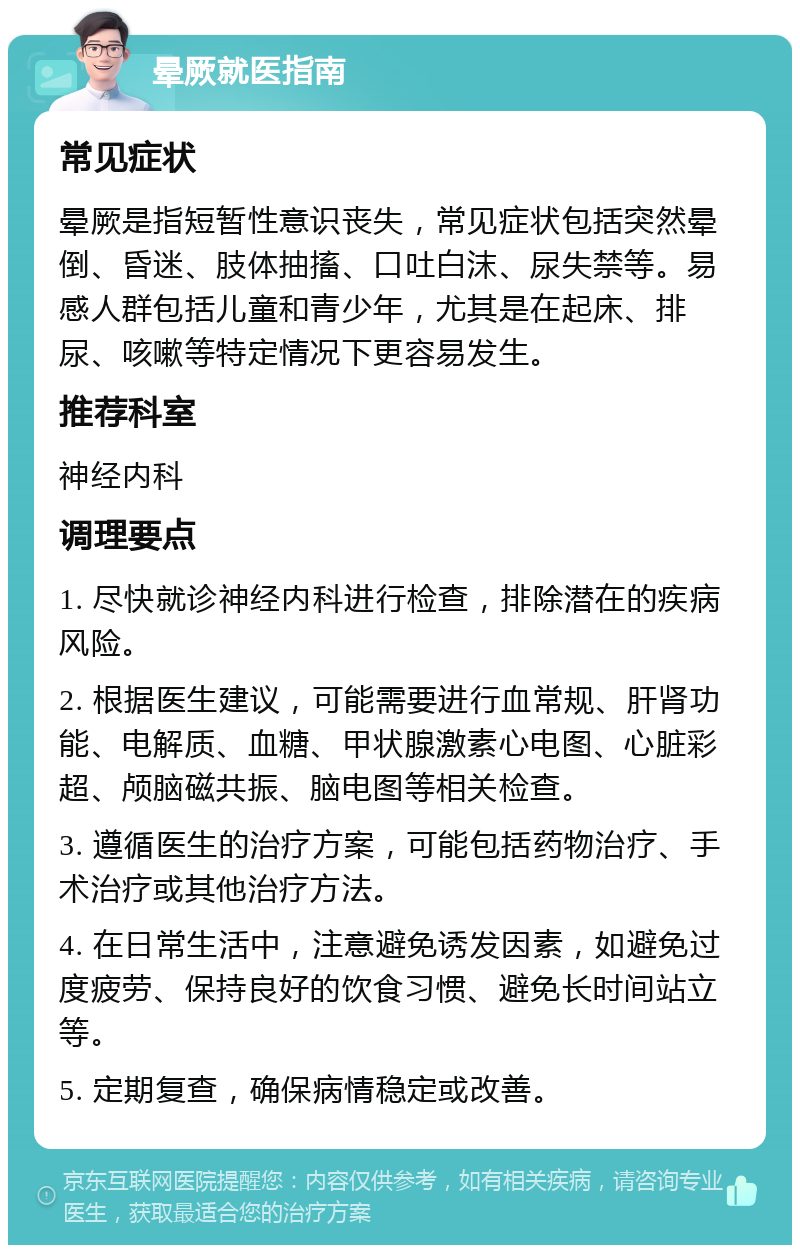 晕厥就医指南 常见症状 晕厥是指短暂性意识丧失，常见症状包括突然晕倒、昏迷、肢体抽搐、口吐白沫、尿失禁等。易感人群包括儿童和青少年，尤其是在起床、排尿、咳嗽等特定情况下更容易发生。 推荐科室 神经内科 调理要点 1. 尽快就诊神经内科进行检查，排除潜在的疾病风险。 2. 根据医生建议，可能需要进行血常规、肝肾功能、电解质、血糖、甲状腺激素心电图、心脏彩超、颅脑磁共振、脑电图等相关检查。 3. 遵循医生的治疗方案，可能包括药物治疗、手术治疗或其他治疗方法。 4. 在日常生活中，注意避免诱发因素，如避免过度疲劳、保持良好的饮食习惯、避免长时间站立等。 5. 定期复查，确保病情稳定或改善。