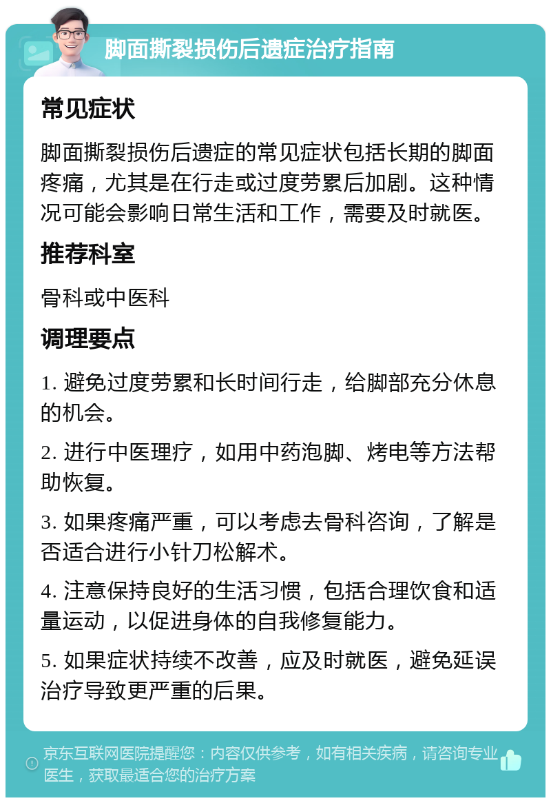 脚面撕裂损伤后遗症治疗指南 常见症状 脚面撕裂损伤后遗症的常见症状包括长期的脚面疼痛，尤其是在行走或过度劳累后加剧。这种情况可能会影响日常生活和工作，需要及时就医。 推荐科室 骨科或中医科 调理要点 1. 避免过度劳累和长时间行走，给脚部充分休息的机会。 2. 进行中医理疗，如用中药泡脚、烤电等方法帮助恢复。 3. 如果疼痛严重，可以考虑去骨科咨询，了解是否适合进行小针刀松解术。 4. 注意保持良好的生活习惯，包括合理饮食和适量运动，以促进身体的自我修复能力。 5. 如果症状持续不改善，应及时就医，避免延误治疗导致更严重的后果。