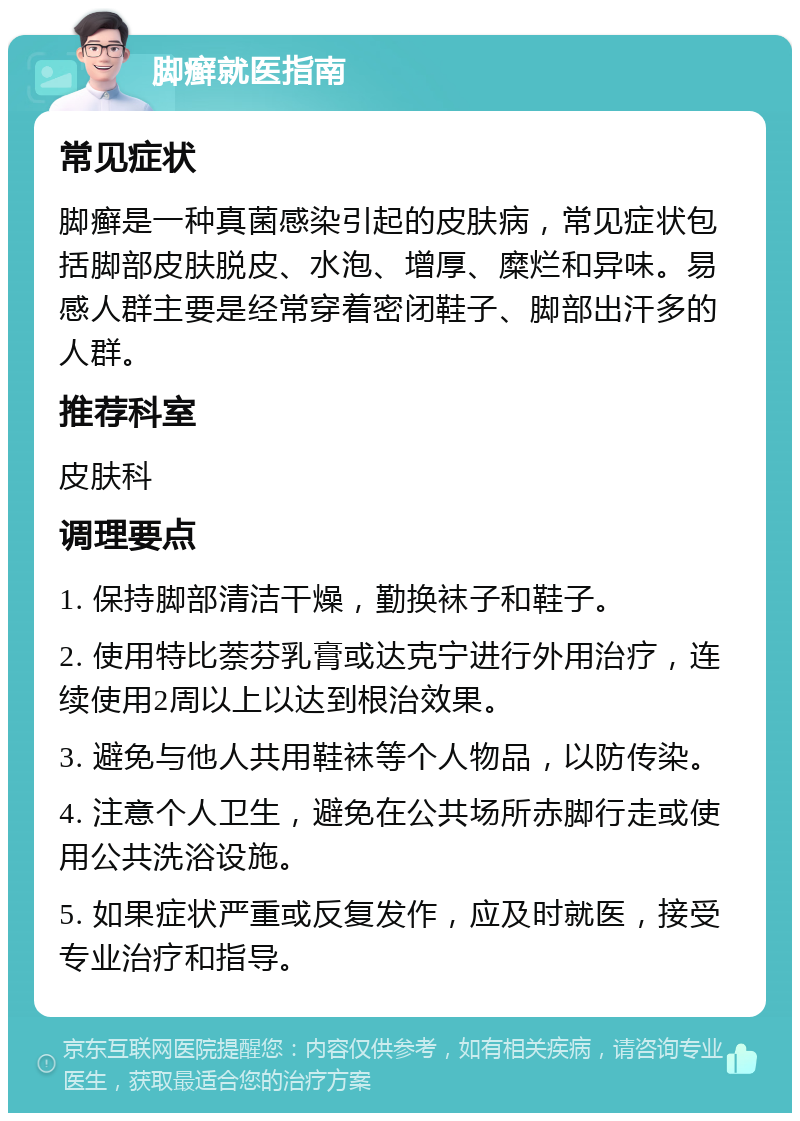 脚癣就医指南 常见症状 脚癣是一种真菌感染引起的皮肤病，常见症状包括脚部皮肤脱皮、水泡、增厚、糜烂和异味。易感人群主要是经常穿着密闭鞋子、脚部出汗多的人群。 推荐科室 皮肤科 调理要点 1. 保持脚部清洁干燥，勤换袜子和鞋子。 2. 使用特比萘芬乳膏或达克宁进行外用治疗，连续使用2周以上以达到根治效果。 3. 避免与他人共用鞋袜等个人物品，以防传染。 4. 注意个人卫生，避免在公共场所赤脚行走或使用公共洗浴设施。 5. 如果症状严重或反复发作，应及时就医，接受专业治疗和指导。