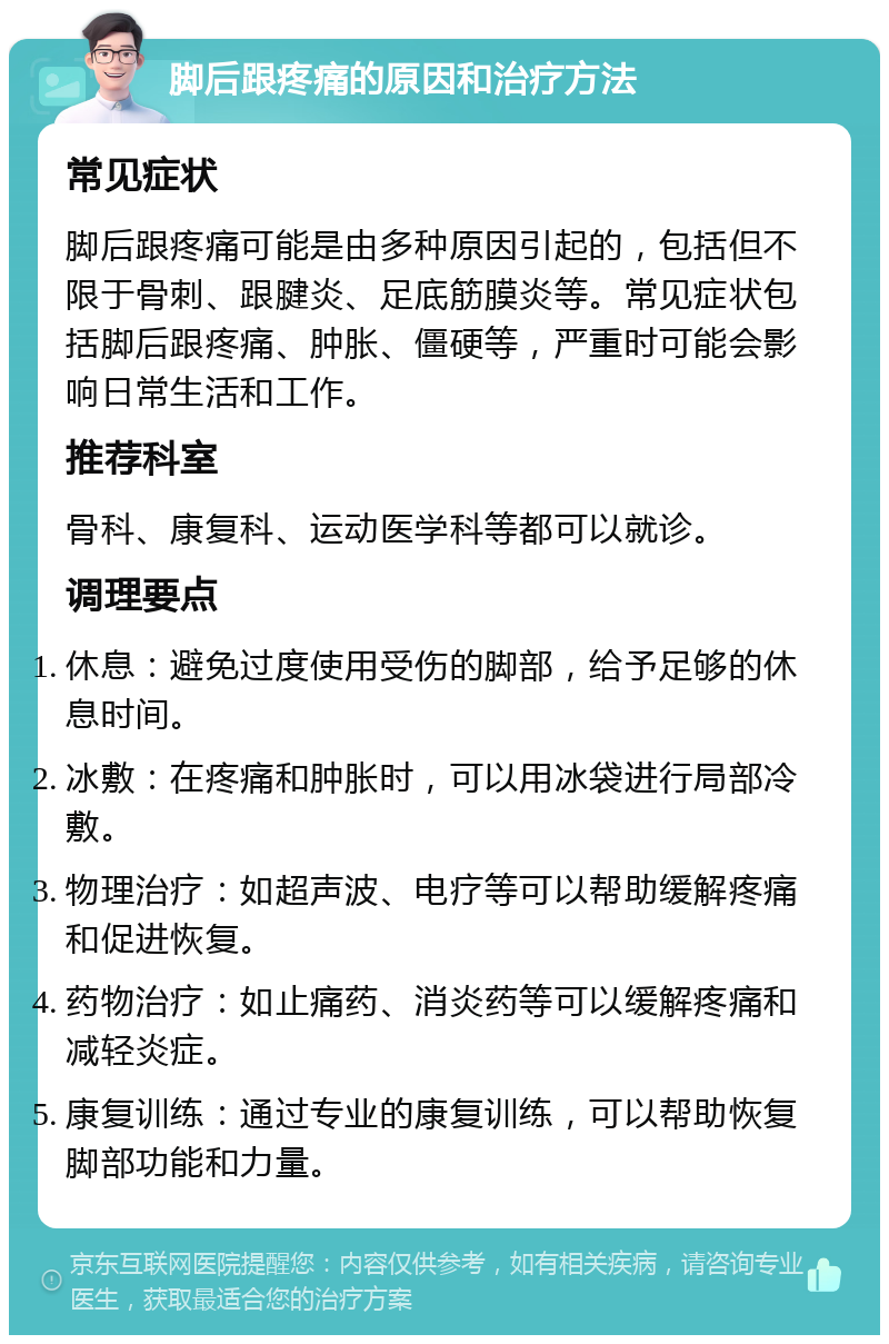 脚后跟疼痛的原因和治疗方法 常见症状 脚后跟疼痛可能是由多种原因引起的，包括但不限于骨刺、跟腱炎、足底筋膜炎等。常见症状包括脚后跟疼痛、肿胀、僵硬等，严重时可能会影响日常生活和工作。 推荐科室 骨科、康复科、运动医学科等都可以就诊。 调理要点 休息：避免过度使用受伤的脚部，给予足够的休息时间。 冰敷：在疼痛和肿胀时，可以用冰袋进行局部冷敷。 物理治疗：如超声波、电疗等可以帮助缓解疼痛和促进恢复。 药物治疗：如止痛药、消炎药等可以缓解疼痛和减轻炎症。 康复训练：通过专业的康复训练，可以帮助恢复脚部功能和力量。