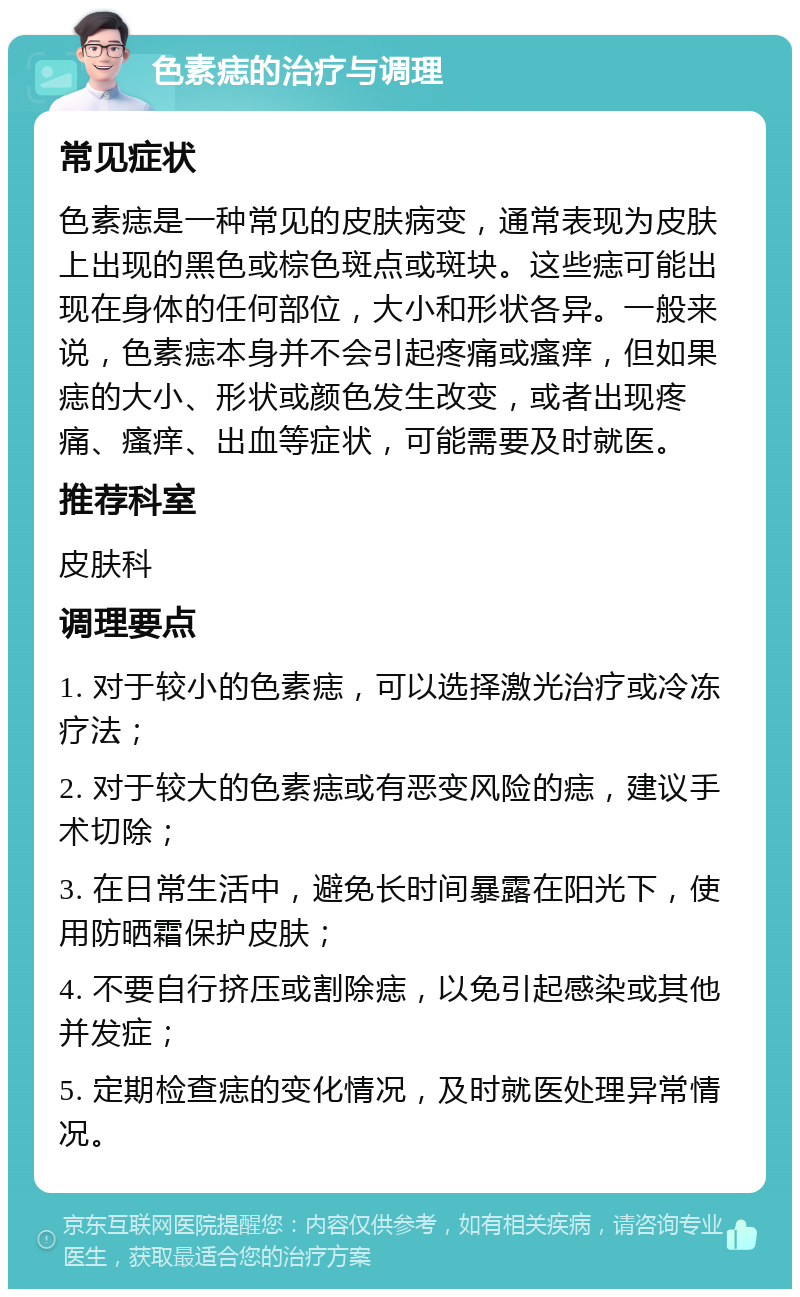 色素痣的治疗与调理 常见症状 色素痣是一种常见的皮肤病变，通常表现为皮肤上出现的黑色或棕色斑点或斑块。这些痣可能出现在身体的任何部位，大小和形状各异。一般来说，色素痣本身并不会引起疼痛或瘙痒，但如果痣的大小、形状或颜色发生改变，或者出现疼痛、瘙痒、出血等症状，可能需要及时就医。 推荐科室 皮肤科 调理要点 1. 对于较小的色素痣，可以选择激光治疗或冷冻疗法； 2. 对于较大的色素痣或有恶变风险的痣，建议手术切除； 3. 在日常生活中，避免长时间暴露在阳光下，使用防晒霜保护皮肤； 4. 不要自行挤压或割除痣，以免引起感染或其他并发症； 5. 定期检查痣的变化情况，及时就医处理异常情况。