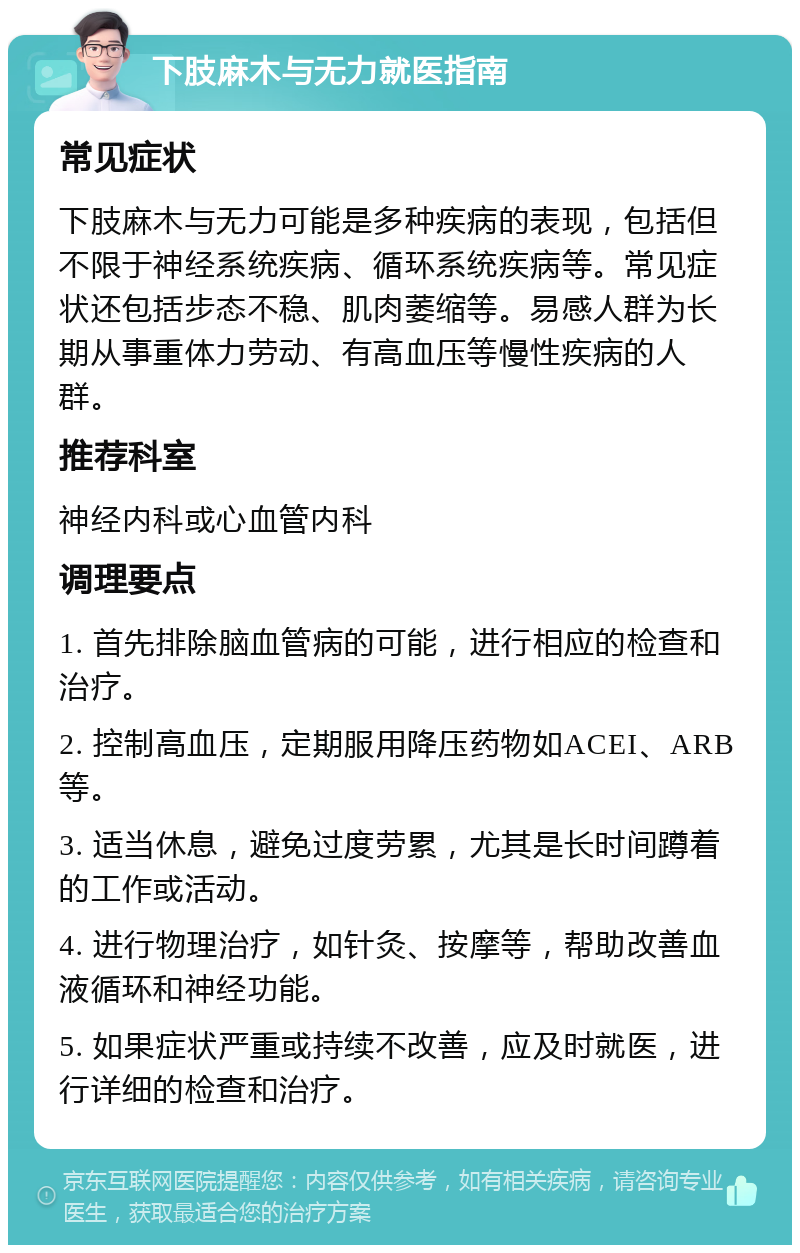 下肢麻木与无力就医指南 常见症状 下肢麻木与无力可能是多种疾病的表现，包括但不限于神经系统疾病、循环系统疾病等。常见症状还包括步态不稳、肌肉萎缩等。易感人群为长期从事重体力劳动、有高血压等慢性疾病的人群。 推荐科室 神经内科或心血管内科 调理要点 1. 首先排除脑血管病的可能，进行相应的检查和治疗。 2. 控制高血压，定期服用降压药物如ACEI、ARB等。 3. 适当休息，避免过度劳累，尤其是长时间蹲着的工作或活动。 4. 进行物理治疗，如针灸、按摩等，帮助改善血液循环和神经功能。 5. 如果症状严重或持续不改善，应及时就医，进行详细的检查和治疗。