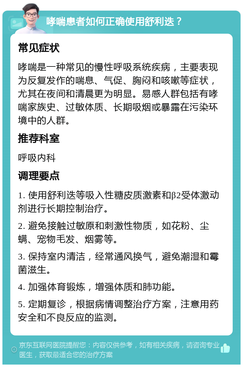 哮喘患者如何正确使用舒利迭？ 常见症状 哮喘是一种常见的慢性呼吸系统疾病，主要表现为反复发作的喘息、气促、胸闷和咳嗽等症状，尤其在夜间和清晨更为明显。易感人群包括有哮喘家族史、过敏体质、长期吸烟或暴露在污染环境中的人群。 推荐科室 呼吸内科 调理要点 1. 使用舒利迭等吸入性糖皮质激素和β2受体激动剂进行长期控制治疗。 2. 避免接触过敏原和刺激性物质，如花粉、尘螨、宠物毛发、烟雾等。 3. 保持室内清洁，经常通风换气，避免潮湿和霉菌滋生。 4. 加强体育锻炼，增强体质和肺功能。 5. 定期复诊，根据病情调整治疗方案，注意用药安全和不良反应的监测。