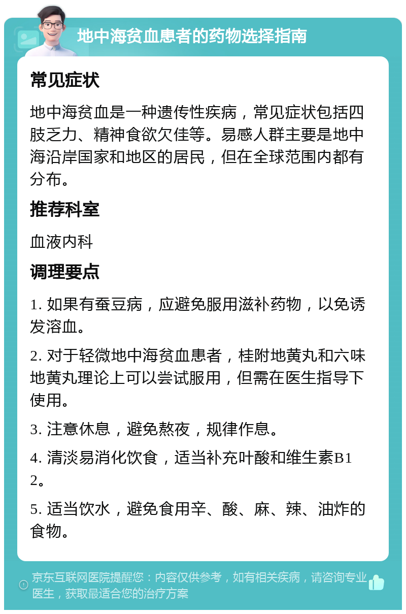 地中海贫血患者的药物选择指南 常见症状 地中海贫血是一种遗传性疾病，常见症状包括四肢乏力、精神食欲欠佳等。易感人群主要是地中海沿岸国家和地区的居民，但在全球范围内都有分布。 推荐科室 血液内科 调理要点 1. 如果有蚕豆病，应避免服用滋补药物，以免诱发溶血。 2. 对于轻微地中海贫血患者，桂附地黄丸和六味地黄丸理论上可以尝试服用，但需在医生指导下使用。 3. 注意休息，避免熬夜，规律作息。 4. 清淡易消化饮食，适当补充叶酸和维生素B12。 5. 适当饮水，避免食用辛、酸、麻、辣、油炸的食物。