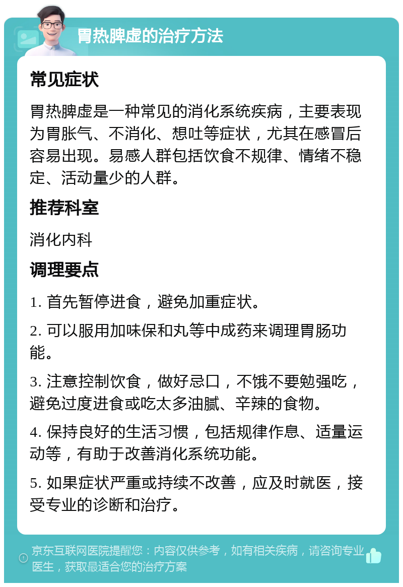 胃热脾虚的治疗方法 常见症状 胃热脾虚是一种常见的消化系统疾病，主要表现为胃胀气、不消化、想吐等症状，尤其在感冒后容易出现。易感人群包括饮食不规律、情绪不稳定、活动量少的人群。 推荐科室 消化内科 调理要点 1. 首先暂停进食，避免加重症状。 2. 可以服用加味保和丸等中成药来调理胃肠功能。 3. 注意控制饮食，做好忌口，不饿不要勉强吃，避免过度进食或吃太多油腻、辛辣的食物。 4. 保持良好的生活习惯，包括规律作息、适量运动等，有助于改善消化系统功能。 5. 如果症状严重或持续不改善，应及时就医，接受专业的诊断和治疗。