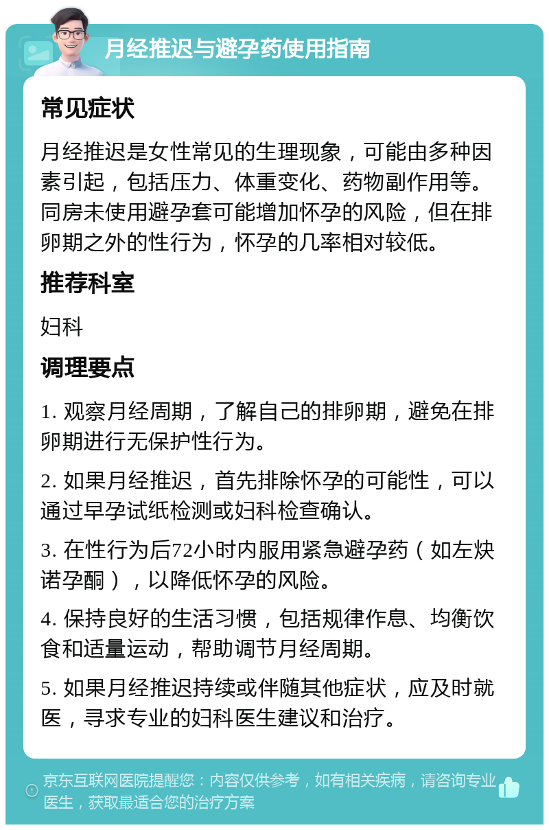 月经推迟与避孕药使用指南 常见症状 月经推迟是女性常见的生理现象，可能由多种因素引起，包括压力、体重变化、药物副作用等。同房未使用避孕套可能增加怀孕的风险，但在排卵期之外的性行为，怀孕的几率相对较低。 推荐科室 妇科 调理要点 1. 观察月经周期，了解自己的排卵期，避免在排卵期进行无保护性行为。 2. 如果月经推迟，首先排除怀孕的可能性，可以通过早孕试纸检测或妇科检查确认。 3. 在性行为后72小时内服用紧急避孕药（如左炔诺孕酮），以降低怀孕的风险。 4. 保持良好的生活习惯，包括规律作息、均衡饮食和适量运动，帮助调节月经周期。 5. 如果月经推迟持续或伴随其他症状，应及时就医，寻求专业的妇科医生建议和治疗。