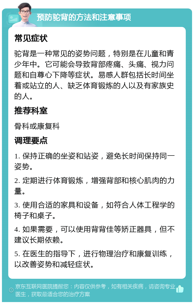 预防驼背的方法和注意事项 常见症状 驼背是一种常见的姿势问题，特别是在儿童和青少年中。它可能会导致背部疼痛、头痛、视力问题和自尊心下降等症状。易感人群包括长时间坐着或站立的人、缺乏体育锻炼的人以及有家族史的人。 推荐科室 骨科或康复科 调理要点 1. 保持正确的坐姿和站姿，避免长时间保持同一姿势。 2. 定期进行体育锻炼，增强背部和核心肌肉的力量。 3. 使用合适的家具和设备，如符合人体工程学的椅子和桌子。 4. 如果需要，可以使用背背佳等矫正器具，但不建议长期依赖。 5. 在医生的指导下，进行物理治疗和康复训练，以改善姿势和减轻症状。