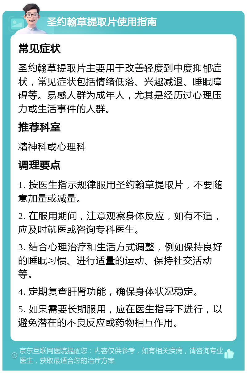 圣约翰草提取片使用指南 常见症状 圣约翰草提取片主要用于改善轻度到中度抑郁症状，常见症状包括情绪低落、兴趣减退、睡眠障碍等。易感人群为成年人，尤其是经历过心理压力或生活事件的人群。 推荐科室 精神科或心理科 调理要点 1. 按医生指示规律服用圣约翰草提取片，不要随意加量或减量。 2. 在服用期间，注意观察身体反应，如有不适，应及时就医或咨询专科医生。 3. 结合心理治疗和生活方式调整，例如保持良好的睡眠习惯、进行适量的运动、保持社交活动等。 4. 定期复查肝肾功能，确保身体状况稳定。 5. 如果需要长期服用，应在医生指导下进行，以避免潜在的不良反应或药物相互作用。