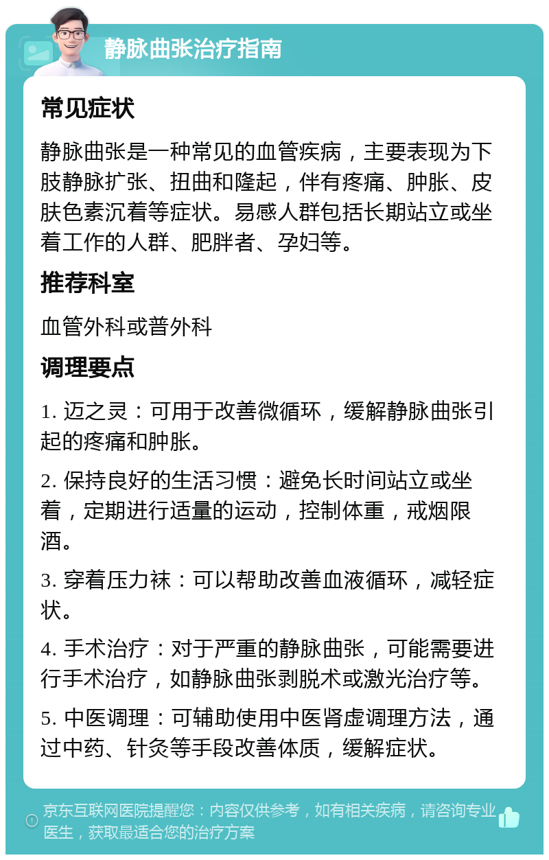 静脉曲张治疗指南 常见症状 静脉曲张是一种常见的血管疾病，主要表现为下肢静脉扩张、扭曲和隆起，伴有疼痛、肿胀、皮肤色素沉着等症状。易感人群包括长期站立或坐着工作的人群、肥胖者、孕妇等。 推荐科室 血管外科或普外科 调理要点 1. 迈之灵：可用于改善微循环，缓解静脉曲张引起的疼痛和肿胀。 2. 保持良好的生活习惯：避免长时间站立或坐着，定期进行适量的运动，控制体重，戒烟限酒。 3. 穿着压力袜：可以帮助改善血液循环，减轻症状。 4. 手术治疗：对于严重的静脉曲张，可能需要进行手术治疗，如静脉曲张剥脱术或激光治疗等。 5. 中医调理：可辅助使用中医肾虚调理方法，通过中药、针灸等手段改善体质，缓解症状。