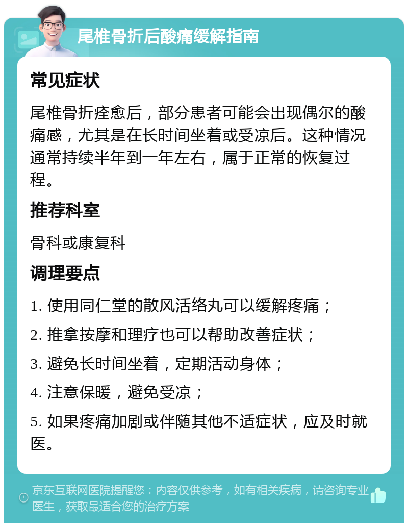 尾椎骨折后酸痛缓解指南 常见症状 尾椎骨折痊愈后，部分患者可能会出现偶尔的酸痛感，尤其是在长时间坐着或受凉后。这种情况通常持续半年到一年左右，属于正常的恢复过程。 推荐科室 骨科或康复科 调理要点 1. 使用同仁堂的散风活络丸可以缓解疼痛； 2. 推拿按摩和理疗也可以帮助改善症状； 3. 避免长时间坐着，定期活动身体； 4. 注意保暖，避免受凉； 5. 如果疼痛加剧或伴随其他不适症状，应及时就医。