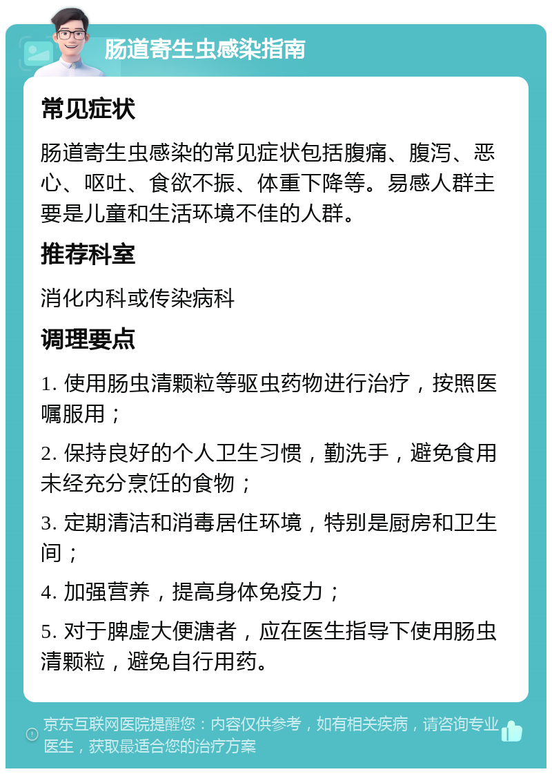 肠道寄生虫感染指南 常见症状 肠道寄生虫感染的常见症状包括腹痛、腹泻、恶心、呕吐、食欲不振、体重下降等。易感人群主要是儿童和生活环境不佳的人群。 推荐科室 消化内科或传染病科 调理要点 1. 使用肠虫清颗粒等驱虫药物进行治疗，按照医嘱服用； 2. 保持良好的个人卫生习惯，勤洗手，避免食用未经充分烹饪的食物； 3. 定期清洁和消毒居住环境，特别是厨房和卫生间； 4. 加强营养，提高身体免疫力； 5. 对于脾虚大便溏者，应在医生指导下使用肠虫清颗粒，避免自行用药。