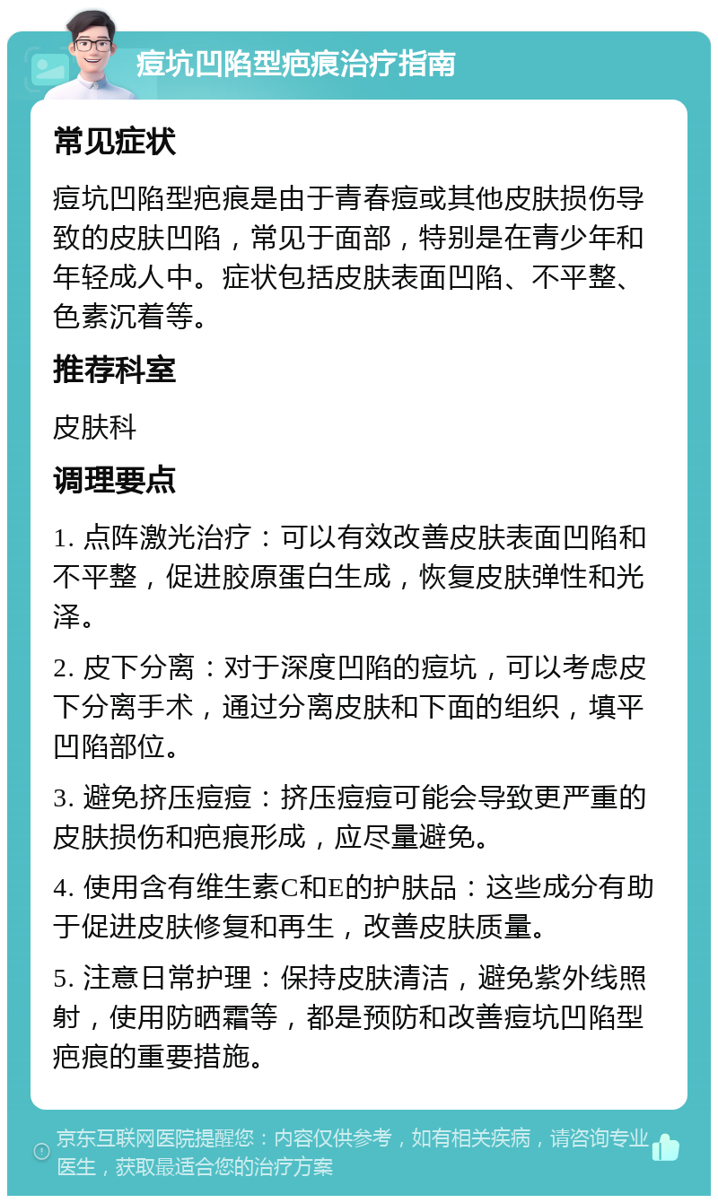 痘坑凹陷型疤痕治疗指南 常见症状 痘坑凹陷型疤痕是由于青春痘或其他皮肤损伤导致的皮肤凹陷，常见于面部，特别是在青少年和年轻成人中。症状包括皮肤表面凹陷、不平整、色素沉着等。 推荐科室 皮肤科 调理要点 1. 点阵激光治疗：可以有效改善皮肤表面凹陷和不平整，促进胶原蛋白生成，恢复皮肤弹性和光泽。 2. 皮下分离：对于深度凹陷的痘坑，可以考虑皮下分离手术，通过分离皮肤和下面的组织，填平凹陷部位。 3. 避免挤压痘痘：挤压痘痘可能会导致更严重的皮肤损伤和疤痕形成，应尽量避免。 4. 使用含有维生素C和E的护肤品：这些成分有助于促进皮肤修复和再生，改善皮肤质量。 5. 注意日常护理：保持皮肤清洁，避免紫外线照射，使用防晒霜等，都是预防和改善痘坑凹陷型疤痕的重要措施。