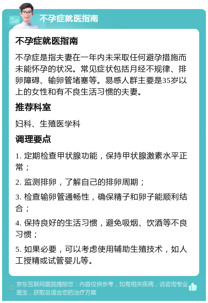 不孕症就医指南 不孕症就医指南 不孕症是指夫妻在一年内未采取任何避孕措施而未能怀孕的状况。常见症状包括月经不规律、排卵障碍、输卵管堵塞等。易感人群主要是35岁以上的女性和有不良生活习惯的夫妻。 推荐科室 妇科、生殖医学科 调理要点 1. 定期检查甲状腺功能，保持甲状腺激素水平正常； 2. 监测排卵，了解自己的排卵周期； 3. 检查输卵管通畅性，确保精子和卵子能顺利结合； 4. 保持良好的生活习惯，避免吸烟、饮酒等不良习惯； 5. 如果必要，可以考虑使用辅助生殖技术，如人工授精或试管婴儿等。