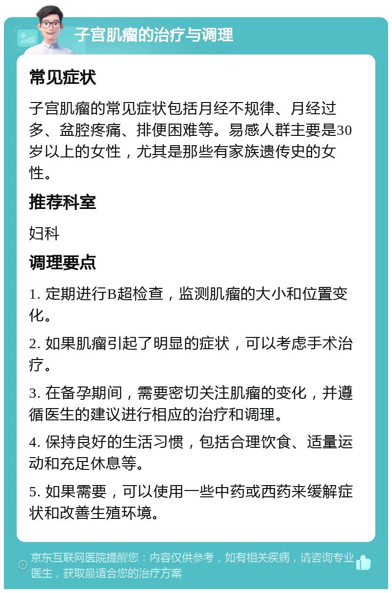 子宫肌瘤的治疗与调理 常见症状 子宫肌瘤的常见症状包括月经不规律、月经过多、盆腔疼痛、排便困难等。易感人群主要是30岁以上的女性，尤其是那些有家族遗传史的女性。 推荐科室 妇科 调理要点 1. 定期进行B超检查，监测肌瘤的大小和位置变化。 2. 如果肌瘤引起了明显的症状，可以考虑手术治疗。 3. 在备孕期间，需要密切关注肌瘤的变化，并遵循医生的建议进行相应的治疗和调理。 4. 保持良好的生活习惯，包括合理饮食、适量运动和充足休息等。 5. 如果需要，可以使用一些中药或西药来缓解症状和改善生殖环境。