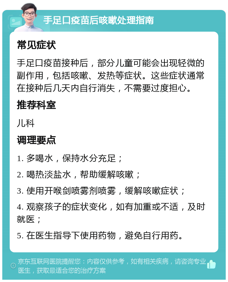 手足口疫苗后咳嗽处理指南 常见症状 手足口疫苗接种后，部分儿童可能会出现轻微的副作用，包括咳嗽、发热等症状。这些症状通常在接种后几天内自行消失，不需要过度担心。 推荐科室 儿科 调理要点 1. 多喝水，保持水分充足； 2. 喝热淡盐水，帮助缓解咳嗽； 3. 使用开喉剑喷雾剂喷雾，缓解咳嗽症状； 4. 观察孩子的症状变化，如有加重或不适，及时就医； 5. 在医生指导下使用药物，避免自行用药。