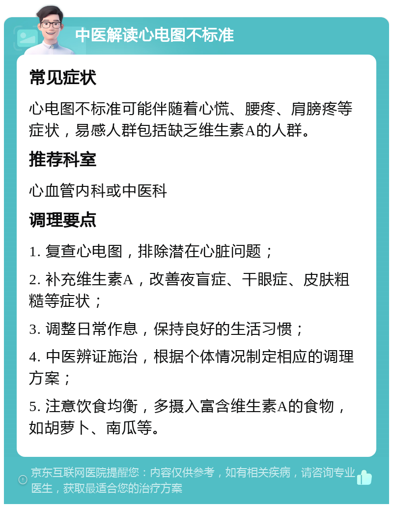 中医解读心电图不标准 常见症状 心电图不标准可能伴随着心慌、腰疼、肩膀疼等症状，易感人群包括缺乏维生素A的人群。 推荐科室 心血管内科或中医科 调理要点 1. 复查心电图，排除潜在心脏问题； 2. 补充维生素A，改善夜盲症、干眼症、皮肤粗糙等症状； 3. 调整日常作息，保持良好的生活习惯； 4. 中医辨证施治，根据个体情况制定相应的调理方案； 5. 注意饮食均衡，多摄入富含维生素A的食物，如胡萝卜、南瓜等。