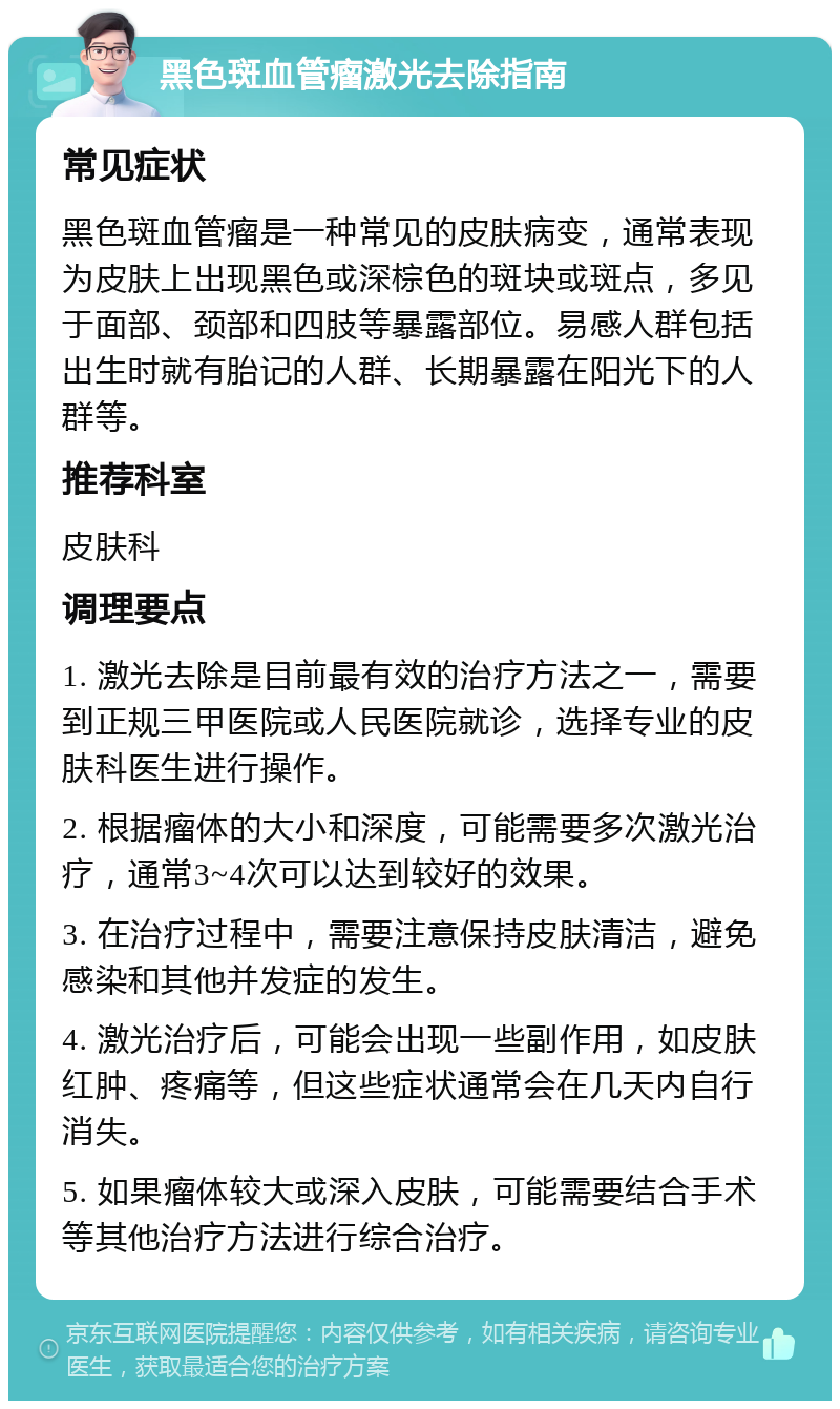 黑色斑血管瘤激光去除指南 常见症状 黑色斑血管瘤是一种常见的皮肤病变，通常表现为皮肤上出现黑色或深棕色的斑块或斑点，多见于面部、颈部和四肢等暴露部位。易感人群包括出生时就有胎记的人群、长期暴露在阳光下的人群等。 推荐科室 皮肤科 调理要点 1. 激光去除是目前最有效的治疗方法之一，需要到正规三甲医院或人民医院就诊，选择专业的皮肤科医生进行操作。 2. 根据瘤体的大小和深度，可能需要多次激光治疗，通常3~4次可以达到较好的效果。 3. 在治疗过程中，需要注意保持皮肤清洁，避免感染和其他并发症的发生。 4. 激光治疗后，可能会出现一些副作用，如皮肤红肿、疼痛等，但这些症状通常会在几天内自行消失。 5. 如果瘤体较大或深入皮肤，可能需要结合手术等其他治疗方法进行综合治疗。