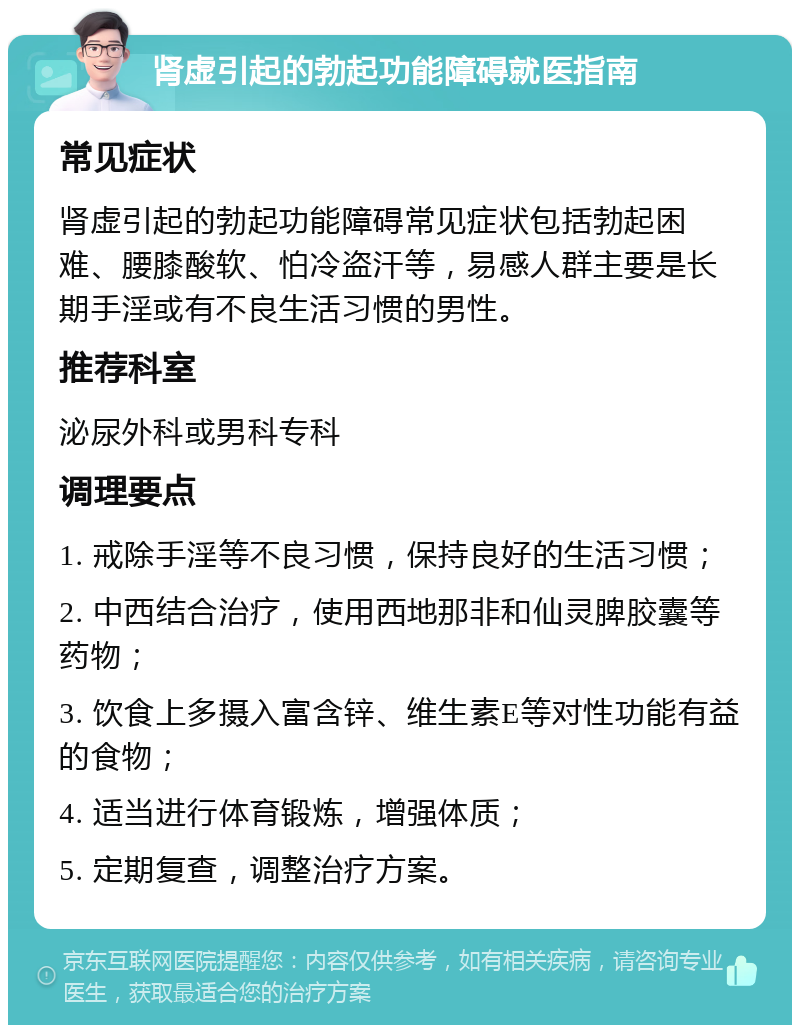 肾虚引起的勃起功能障碍就医指南 常见症状 肾虚引起的勃起功能障碍常见症状包括勃起困难、腰膝酸软、怕冷盗汗等，易感人群主要是长期手淫或有不良生活习惯的男性。 推荐科室 泌尿外科或男科专科 调理要点 1. 戒除手淫等不良习惯，保持良好的生活习惯； 2. 中西结合治疗，使用西地那非和仙灵脾胶囊等药物； 3. 饮食上多摄入富含锌、维生素E等对性功能有益的食物； 4. 适当进行体育锻炼，增强体质； 5. 定期复查，调整治疗方案。