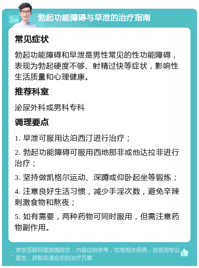 勃起功能障碍与早泄的治疗指南 常见症状 勃起功能障碍和早泄是男性常见的性功能障碍，表现为勃起硬度不够、射精过快等症状，影响性生活质量和心理健康。 推荐科室 泌尿外科或男科专科 调理要点 1. 早泄可服用达泊西汀进行治疗； 2. 勃起功能障碍可服用西地那非或他达拉非进行治疗； 3. 坚持做凯格尔运动、深蹲或仰卧起坐等锻炼； 4. 注意良好生活习惯，减少手淫次数，避免辛辣刺激食物和熬夜； 5. 如有需要，两种药物可同时服用，但需注意药物副作用。