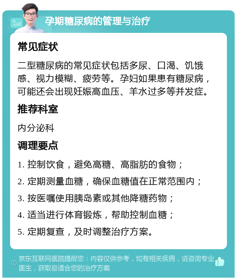 孕期糖尿病的管理与治疗 常见症状 二型糖尿病的常见症状包括多尿、口渴、饥饿感、视力模糊、疲劳等。孕妇如果患有糖尿病，可能还会出现妊娠高血压、羊水过多等并发症。 推荐科室 内分泌科 调理要点 1. 控制饮食，避免高糖、高脂肪的食物； 2. 定期测量血糖，确保血糖值在正常范围内； 3. 按医嘱使用胰岛素或其他降糖药物； 4. 适当进行体育锻炼，帮助控制血糖； 5. 定期复查，及时调整治疗方案。