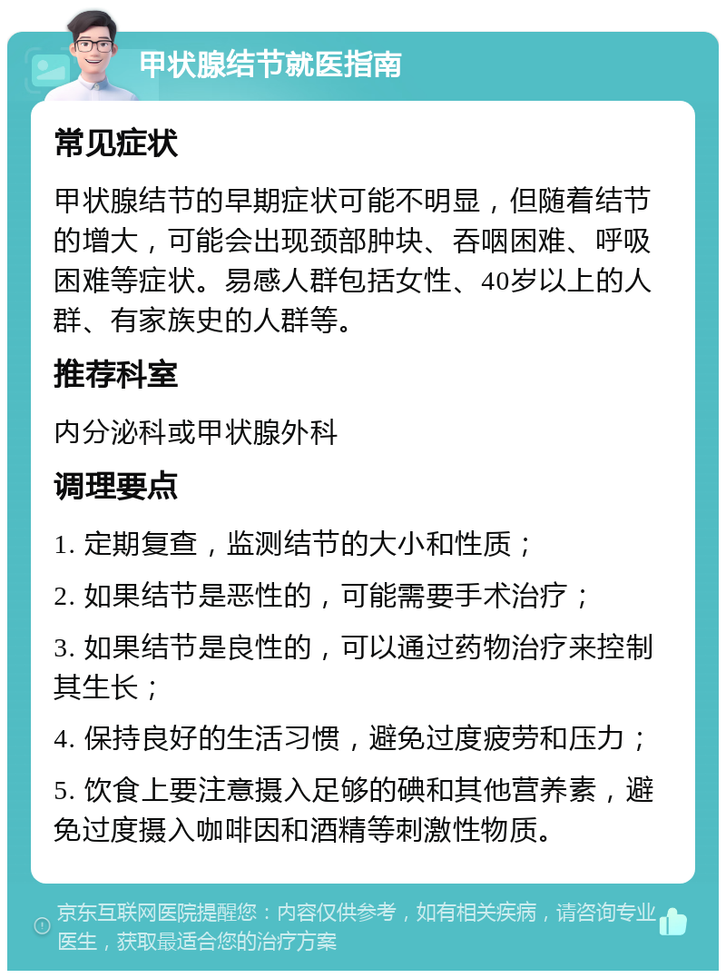 甲状腺结节就医指南 常见症状 甲状腺结节的早期症状可能不明显，但随着结节的增大，可能会出现颈部肿块、吞咽困难、呼吸困难等症状。易感人群包括女性、40岁以上的人群、有家族史的人群等。 推荐科室 内分泌科或甲状腺外科 调理要点 1. 定期复查，监测结节的大小和性质； 2. 如果结节是恶性的，可能需要手术治疗； 3. 如果结节是良性的，可以通过药物治疗来控制其生长； 4. 保持良好的生活习惯，避免过度疲劳和压力； 5. 饮食上要注意摄入足够的碘和其他营养素，避免过度摄入咖啡因和酒精等刺激性物质。