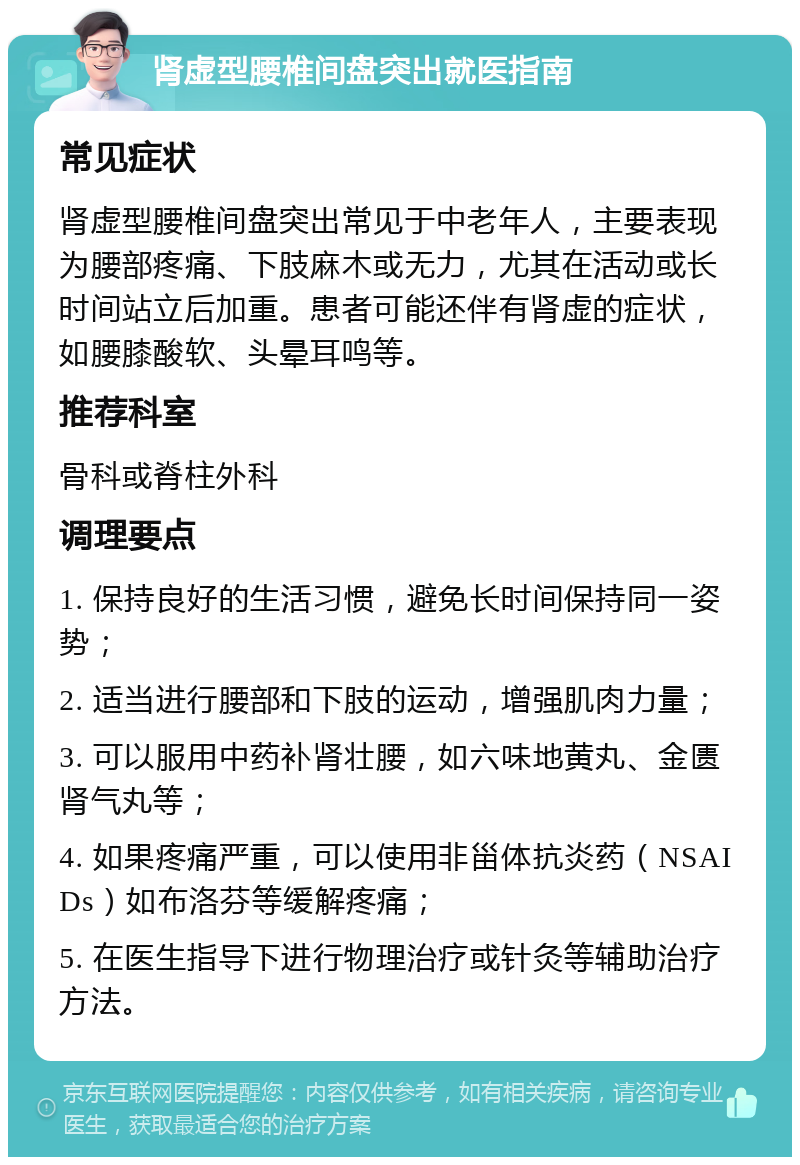 肾虚型腰椎间盘突出就医指南 常见症状 肾虚型腰椎间盘突出常见于中老年人，主要表现为腰部疼痛、下肢麻木或无力，尤其在活动或长时间站立后加重。患者可能还伴有肾虚的症状，如腰膝酸软、头晕耳鸣等。 推荐科室 骨科或脊柱外科 调理要点 1. 保持良好的生活习惯，避免长时间保持同一姿势； 2. 适当进行腰部和下肢的运动，增强肌肉力量； 3. 可以服用中药补肾壮腰，如六味地黄丸、金匮肾气丸等； 4. 如果疼痛严重，可以使用非甾体抗炎药（NSAIDs）如布洛芬等缓解疼痛； 5. 在医生指导下进行物理治疗或针灸等辅助治疗方法。