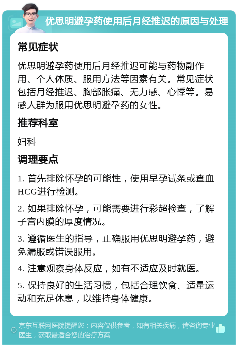 优思明避孕药使用后月经推迟的原因与处理 常见症状 优思明避孕药使用后月经推迟可能与药物副作用、个人体质、服用方法等因素有关。常见症状包括月经推迟、胸部胀痛、无力感、心悸等。易感人群为服用优思明避孕药的女性。 推荐科室 妇科 调理要点 1. 首先排除怀孕的可能性，使用早孕试条或查血HCG进行检测。 2. 如果排除怀孕，可能需要进行彩超检查，了解子宫内膜的厚度情况。 3. 遵循医生的指导，正确服用优思明避孕药，避免漏服或错误服用。 4. 注意观察身体反应，如有不适应及时就医。 5. 保持良好的生活习惯，包括合理饮食、适量运动和充足休息，以维持身体健康。