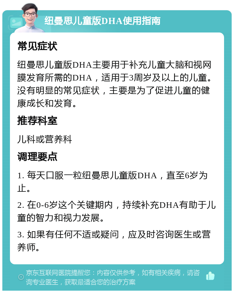 纽曼思儿童版DHA使用指南 常见症状 纽曼思儿童版DHA主要用于补充儿童大脑和视网膜发育所需的DHA，适用于3周岁及以上的儿童。没有明显的常见症状，主要是为了促进儿童的健康成长和发育。 推荐科室 儿科或营养科 调理要点 1. 每天口服一粒纽曼思儿童版DHA，直至6岁为止。 2. 在0-6岁这个关键期内，持续补充DHA有助于儿童的智力和视力发展。 3. 如果有任何不适或疑问，应及时咨询医生或营养师。