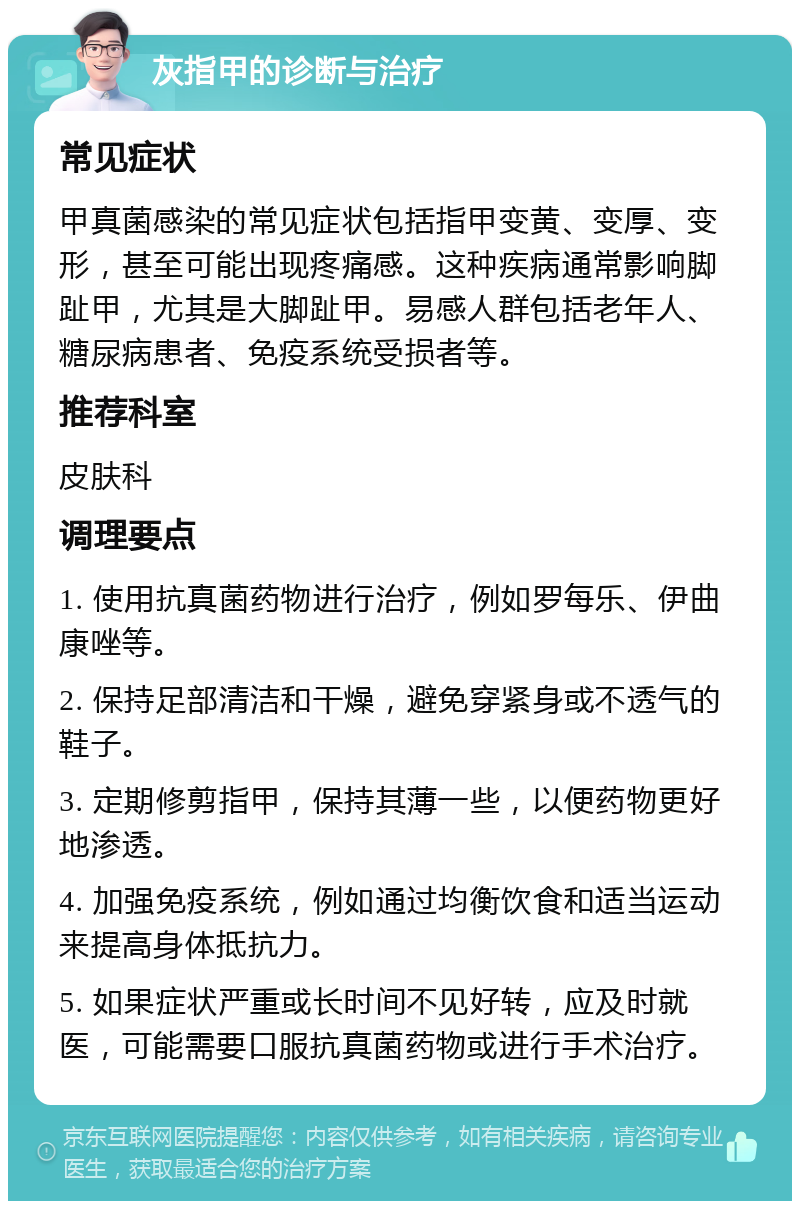 灰指甲的诊断与治疗 常见症状 甲真菌感染的常见症状包括指甲变黄、变厚、变形，甚至可能出现疼痛感。这种疾病通常影响脚趾甲，尤其是大脚趾甲。易感人群包括老年人、糖尿病患者、免疫系统受损者等。 推荐科室 皮肤科 调理要点 1. 使用抗真菌药物进行治疗，例如罗每乐、伊曲康唑等。 2. 保持足部清洁和干燥，避免穿紧身或不透气的鞋子。 3. 定期修剪指甲，保持其薄一些，以便药物更好地渗透。 4. 加强免疫系统，例如通过均衡饮食和适当运动来提高身体抵抗力。 5. 如果症状严重或长时间不见好转，应及时就医，可能需要口服抗真菌药物或进行手术治疗。