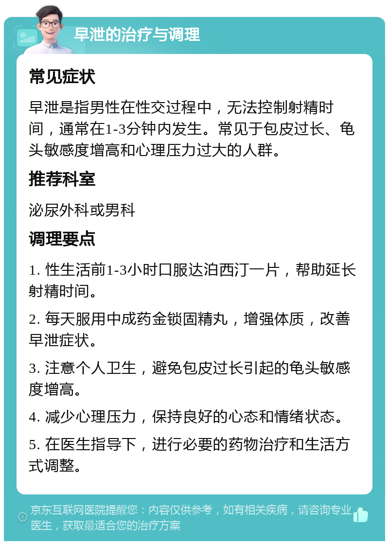 早泄的治疗与调理 常见症状 早泄是指男性在性交过程中，无法控制射精时间，通常在1-3分钟内发生。常见于包皮过长、龟头敏感度增高和心理压力过大的人群。 推荐科室 泌尿外科或男科 调理要点 1. 性生活前1-3小时口服达泊西汀一片，帮助延长射精时间。 2. 每天服用中成药金锁固精丸，增强体质，改善早泄症状。 3. 注意个人卫生，避免包皮过长引起的龟头敏感度增高。 4. 减少心理压力，保持良好的心态和情绪状态。 5. 在医生指导下，进行必要的药物治疗和生活方式调整。