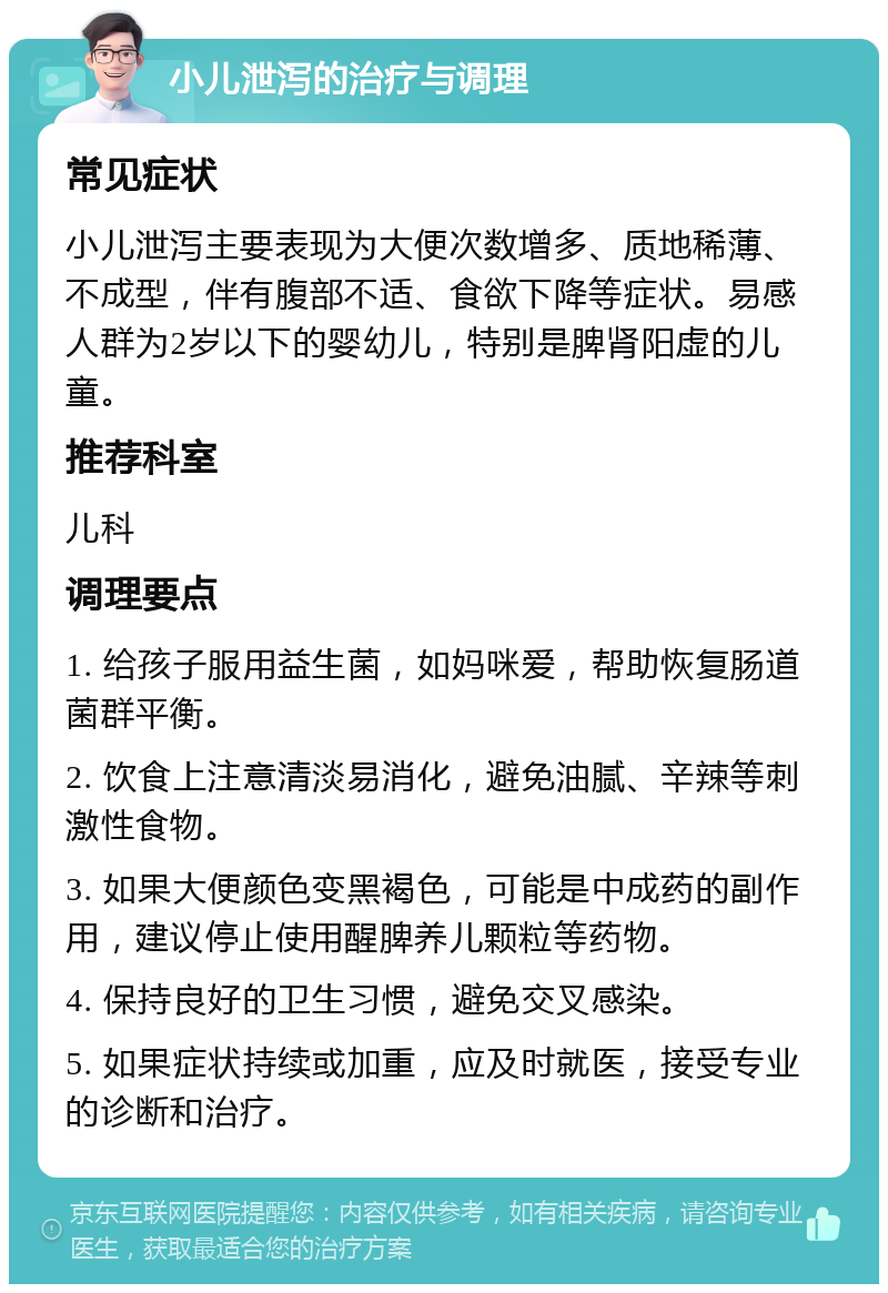 小儿泄泻的治疗与调理 常见症状 小儿泄泻主要表现为大便次数增多、质地稀薄、不成型，伴有腹部不适、食欲下降等症状。易感人群为2岁以下的婴幼儿，特别是脾肾阳虚的儿童。 推荐科室 儿科 调理要点 1. 给孩子服用益生菌，如妈咪爱，帮助恢复肠道菌群平衡。 2. 饮食上注意清淡易消化，避免油腻、辛辣等刺激性食物。 3. 如果大便颜色变黑褐色，可能是中成药的副作用，建议停止使用醒脾养儿颗粒等药物。 4. 保持良好的卫生习惯，避免交叉感染。 5. 如果症状持续或加重，应及时就医，接受专业的诊断和治疗。