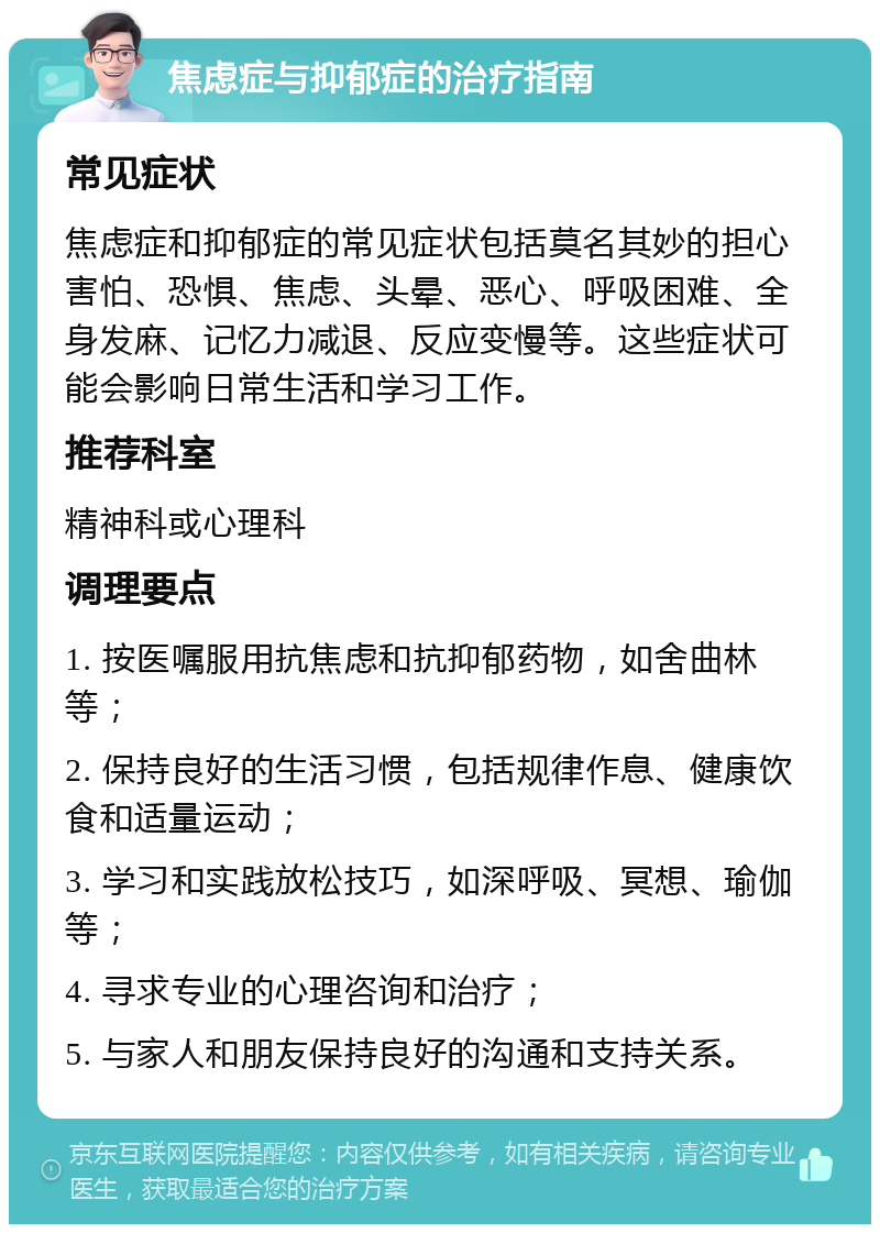 焦虑症与抑郁症的治疗指南 常见症状 焦虑症和抑郁症的常见症状包括莫名其妙的担心害怕、恐惧、焦虑、头晕、恶心、呼吸困难、全身发麻、记忆力减退、反应变慢等。这些症状可能会影响日常生活和学习工作。 推荐科室 精神科或心理科 调理要点 1. 按医嘱服用抗焦虑和抗抑郁药物，如舍曲林等； 2. 保持良好的生活习惯，包括规律作息、健康饮食和适量运动； 3. 学习和实践放松技巧，如深呼吸、冥想、瑜伽等； 4. 寻求专业的心理咨询和治疗； 5. 与家人和朋友保持良好的沟通和支持关系。