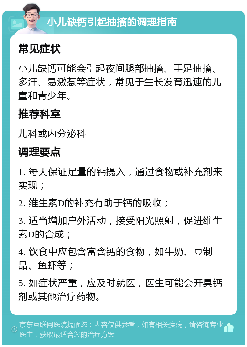 小儿缺钙引起抽搐的调理指南 常见症状 小儿缺钙可能会引起夜间腿部抽搐、手足抽搐、多汗、易激惹等症状，常见于生长发育迅速的儿童和青少年。 推荐科室 儿科或内分泌科 调理要点 1. 每天保证足量的钙摄入，通过食物或补充剂来实现； 2. 维生素D的补充有助于钙的吸收； 3. 适当增加户外活动，接受阳光照射，促进维生素D的合成； 4. 饮食中应包含富含钙的食物，如牛奶、豆制品、鱼虾等； 5. 如症状严重，应及时就医，医生可能会开具钙剂或其他治疗药物。